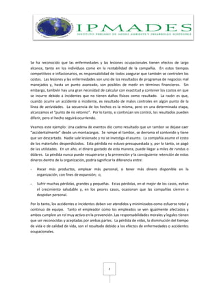 2
Se ha reconocido que las enfermedades y las lesiones ocupacionales tienen efectos de largo
alcance, tanto en los individuos como en la rentabilidad de la compañía. En estos tiempos
competitivos e inflacionarios, es responsabilidad de todos asegurar que también se controlen los
costos. Las lesiones y las enfermedades son uno de los resultados de programas de negocios mal
manejados y, hasta un punto avanzado, son posibles de medir en términos financieros. Sin
embargo, también hay una gran necesidad de calcular con exactitud y contener los costos en que
se incurre debido a incidentes que no tienen daños físicos como resultado. La razón es que,
cuando ocurre un accidente o incidente, es resultado de malos controles en algún punto de la
línea de actividades. La secuencia de los hechos es la misma, pero en una determinada etapa,
alcanzamos el “punto de no retorno”. Por lo tanto, si continúan sin control, los resultados pueden
diferir, pero el hecho seguirá ocurriendo.
Veamos este ejemplo: Una cadena de eventos dio como resultado que un tambor se dejase caer
“accidentalmente” desde un montacargas. Se rompe el tambor, se derrama el contenido y tiene
que ser descartado. Nadie sale lesionado y no se investiga el asunto. La compañía asume el costo
de los materiales desperdiciados. Esta pérdida no estuvo presupuestada y, por lo tanto, se pagó
de las utilidades. En un año, el dinero gastado de esta manera, puede llegar a miles de randas o
dólares. La pérdida nunca puede recuperarse y la prevención y la consiguiente retención de estos
dineros dentro de la organización, podría significar la diferencia entre:
- Hacer más productos, emplear más personal, o tener más dinero disponible en la
organización, con fines de expansión; o,
- Sufrir muchas pérdidas, grandes y pequeñas. Estas pérdidas, en el mejor de los casos, evitan
el crecimiento saludable y, en los peores casos, ocasionan que las compañías cierren o
despidan personal.
Por lo tanto, los accidentes e incidentes deben ser atendidos y minimizados como esfuerzo total y
continuo de equipo. Tanto el empleador como los empleados se ven igualmente afectados y
ambos cumplen un rol muy activo en la prevención. Las responsabilidades morales y legales tienen
que ser reconocidas y aceptadas por ambas partes. La pérdida de vidas, la disminución del tiempo
de vida o de calidad de vida, son el resultado debido a los efectos de enfermedades o accidentes
ocupacionales.
 