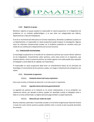 20
2.4.4. Registros en grupo
Mantener registros en grupo ayudará al responsable en salud ocupacional, en el diagnóstico de
problemas en un contexto epidemiológico, si es que estos son categorizados por talleres,
departamentos o tipos de trabajadores.
Si se da un incremento de infecciones en el tracto respiratorio, dermatitis o problemas oculares en
un departamento, el responsable en salud ocupacional puede empezar la investigación. Algunas
veces las relaciones interpersonales pueden ser el problema pudiendo ser resueltos estos por
medio de una notificación al departamento de recursos humanos.
2.5. TOXICOLOGÍA OCUPACIONAL
La toxicología ocupacional es el estudio de las substancias químicas que causan efectos adversos
en los trabajadores. Conocimientos sobre químicos, como estos entran en el organismo, que
sistemas afectan, como el cuerpo los elimina, los niveles seguros a los cuales puede estar expuesto
el trabajador y como debe de ser vigilado; son importantes.
El responsable en salud ocupacional debe tener un entendimiento básico de los principios de
toxicología. El conocimiento de los químicos usados, sus riesgos y tratamiento de emergencia; son
vitales.
2.5.1. Entrenando al organismo
2.5.1.1. Inhalación dentro del tracto respiratorio
Este es por muchos, el método de absorción es el más común e importante.
2.5.1.2. Ingestión dentro del tracto gastrointestinal
La ingestión de químicos en la industria es no común relativamente, si no es accidental. Las
substancias tóxicas, por ejemplo el plomo, pueden ser absorbido cuando el trabajador come o
bebe en un área contaminada. La higiene personal juega también un papel importarte.
2.5.1.3. Absorción por medio de la piel
Muchos solventes, pesticidas e insecticidas acceden a la corriente sanguínea por absorción directa
a través de la piel. Ciertos químicos pueden también irritar o corroer la piel causando dermatitis
de contacto.
 