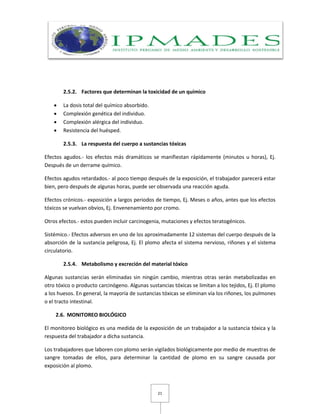 21
2.5.2. Factores que determinan la toxicidad de un químico
 La dosis total del químico absorbido.
 Complexión genética del individuo.
 Complexión alérgica del individuo.
 Resistencia del huésped.
2.5.3. La respuesta del cuerpo a sustancias tóxicas
Efectos agudos.- los efectos más dramáticos se manifiestan rápidamente (minutos u horas), Ej.
Después de un derrame químico.
Efectos agudos retardados.- al poco tiempo después de la exposición, el trabajador parecerá estar
bien, pero después de algunas horas, puede ser observada una reacción aguda.
Efectos crónicos.- exposición a largos periodos de tiempo, Ej. Meses o años, antes que los efectos
tóxicos se vuelvan obvios, Ej. Envenenamiento por cromo.
Otros efectos.- estos pueden incluir carcinogenia, mutaciones y efectos teratogénicos.
Sistémico.- Efectos adversos en uno de los aproximadamente 12 sistemas del cuerpo después de la
absorción de la sustancia peligrosa, Ej. El plomo afecta el sistema nervioso, riñones y el sistema
circulatorio.
2.5.4. Metabolismo y excreción del material tóxico
Algunas sustancias serán eliminadas sin ningún cambio, mientras otras serán metabolizadas en
otro tóxico o producto carcinógeno. Algunas sustancias tóxicas se limitan a los tejidos, Ej. El plomo
a los huesos. En general, la mayoría de sustancias tóxicas se eliminan vía los riñones, los pulmones
o el tracto intestinal.
2.6. MONITOREO BIOLÓGICO
El monitoreo biológico es una medida de la exposición de un trabajador a la sustancia tóxica y la
respuesta del trabajador a dicha sustancia.
Los trabajadores que laboren con plomo serán vigilados biológicamente por medio de muestras de
sangre tomadas de ellos, para determinar la cantidad de plomo en su sangre causada por
exposición al plomo.
 
