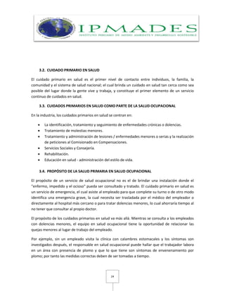 24
3.2. CUIDADO PRIMARIO EN SALUD
El cuidado primario en salud es el primer nivel de contacto entre individuos, la familia, la
comunidad y el sistema de salud nacional; el cual brinda un cuidado en salud tan cerca como sea
posible del lugar donde la gente vive y trabaja, y constituye el primer elemento de un servicio
continuo de cuidados en salud.
3.3. CUIDADOS PRIMARIOS EN SALUD COMO PARTE DE LA SALUD OCUPACIONAL
En la industria, los cuidados primarios en salud se centran en:
 La identificación, tratamiento y seguimiento de enfermedades crónicas o dolencias.
 Tratamiento de molestias menores.
 Tratamiento y administración de lesiones / enfermedades menores o serias y la realización
de peticiones al Comisionado en Compensaciones.
 Servicios Sociales y Consejería.
 Rehabilitación.
 Educación en salud - administración del estilo de vida.
3.4. PROPÓSITO DE LA SALUD PRIMARIA EN SALUD OCUPACIONAL
El propósito de un servicio de salud ocupacional no es el de brindar una instalación donde el
"enfermo, impedido y el ocioso" pueda ser consultado y tratado. El cuidado primario en salud es
un servicio de emergencia, el cual asiste al empleado para que complete su turno o de otro modo
identifica una emergencia grave, la cual necesita ser trasladada por el médico del empleador o
directamente al hospital más cercano o para tratar dolencias menores, lo cual ahorraría tiempo al
no tener que consultar al propio doctor.
El propósito de los cuidados primarios en salud va más allá. Mientras se consulta a los empleados
con dolencias menores, el equipo en salud ocupacional tiene la oportunidad de relacionar las
quejas menores al lugar de trabajo del empleado.
Por ejemplo, sin un empleado visita la clínica con calambres estomacales y los síntomas son
investigados después, el responsable en salud ocupacional puede hallar que el trabajador labora
en un área con presencia de plomo y que lo que tiene son síntomas de envenenamiento por
plomo; por tanto las medidas correctas deben de ser tomadas a tiempo.
 