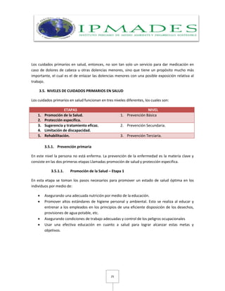 25
Los cuidados primarios en salud, entonces, no son tan solo un servicio para dar medicación en
caso de dolores de cabeza u otras dolencias menores, sino que tiene un propósito mucho más
importante, el cual es el de enlazar las dolencias menores con una posible exposición relativa al
trabajo.
3.5. NIVELES DE CUIDADOS PRIMARIOS EN SALUD
Los cuidados primarios en salud funcionan en tres niveles diferentes, los cuales son:
ETAPAS NIVEL
1. Promoción de la Salud.
2. Protección específica.
1. Prevención Básica
3. Sugerencia y tratamiento eficaz.
4. Limitación de discapacidad.
2. Prevención Secundaria.
5. Rehabilitación. 3. Prevención Terciaria.
3.5.1. Prevención primaria
En este nivel la persona no está enferma. La prevención de la enfermedad es la materia clave y
consiste en las dos primeras etapas Llamadas promoción de salud y protección especifica.
3.5.1.1. Promoción de la Salud – Etapa 1
En esta etapa se toman los pasos necesarios para promover un estado de salud óptima en los
individuos por medio de:
 Asegurando una adecuada nutrición por medio de la educación.
 Promover altos estándares de higiene personal y ambiental. Esto se realiza al educar y
entrenar a los empleados en los principios de una eficiente disposición de los desechos,
provisiones de agua potable, etc.
 Asegurando condiciones de trabajo adecuadas y control de los peligros ocupacionales
 Usar una efectiva educación en cuanto a salud para lograr alcanzar estas metas y
objetivos.
 