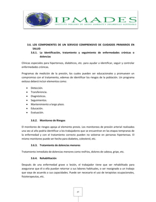 27
3.6. LOS COMPONENTES DE UN SERVICIO COMPRENSIVO DE CUIDADOS PRIMARIOS EN
SALUD
3.6.1. La identificación, tratamiento y seguimiento de enfermedades crónicas o
dolencias
Clínicas especiales para hipertensos, diabéticos, etc. para ayudar a identificar, seguir y controlar
enfermedades crónicas.
Programas de medición de la presión, los cuales pueden ser educacionales y promueven un
compromiso con el tratamiento, edemas de identificar los riesgos de la población. Un programa
exitoso deberá incluir elementos como:
 Detección.
 Transferencia.
 Diagnósticos.
 Seguimientos.
 Mantenimiento a largo plazo.
 Educación.
 Evaluación.
3.6.2. Monitoreo de Riesgos
El monitoreo de riesgos apoya al elemento previo. Los monitoreos de presión arterial realizados
una vez al año podría identificar a los trabajadores que se encuentran en las etapas tempranas de
la enfermedad y con el tratamiento correcto pueden no volverse en personas hipertensas. El
mismo monitoreo puede ser hecho para diabetes, colesterol, etc.
3.6.3. Tratamiento de dolencias menores
Tratamiento inmediato de dolencias menores como resfríos, dolores de cabeza, gripe, etc.
3.6.4. Rehabilitación
Después de una enfermedad grave o lesión, el trabajador tiene que ser rehabilitado para
asegurarse que él o ella puedan retornar a sus labores habituales, o ser reasignado a un trabajo
que vaya de acuerdo a sus capacidades. Puede ser necesario el uso de terapistas ocupacionales,
fisioterapeutas, etc.
 