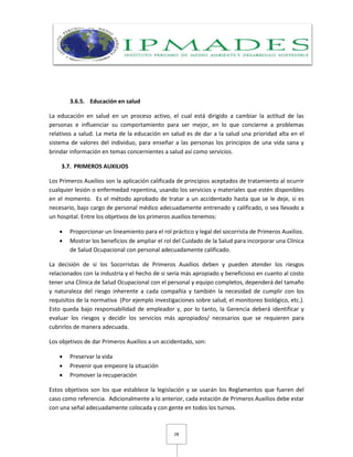 28
3.6.5. Educación en salud
La educación en salud en un proceso activo, el cual está dirigido a cambiar la actitud de las
personas e influenciar su comportamiento para ser mejor, en lo que concierne a problemas
relativos a salud. La meta de la educación en salud es de dar a la salud una prioridad alta en el
sistema de valores del individuo, para enseñar a las personas los principios de una vida sana y
brindar información en temas concernientes a salud así como servicios.
3.7. PRIMEROS AUXILIOS
Los Primeros Auxilios son la aplicación calificada de principios aceptados de tratamiento al ocurrir
cualquier lesión o enfermedad repentina, usando los servicios y materiales que estén disponibles
en el momento. Es el método aprobado de tratar a un accidentado hasta que se le deje, si es
necesario, bajo cargo de personal médico adecuadamente entrenado y calificado, o sea llevado a
un hospital. Entre los objetivos de los primeros auxilios tenemos:
 Proporcionar un lineamiento para el rol práctico y legal del socorrista de Primeros Auxilios.
 Mostrar los beneficios de ampliar el rol del Cuidado de la Salud para incorporar una Clínica
de Salud Ocupacional con personal adecuadamente calificado.
La decisión de si los Socorristas de Primeros Auxilios deben y pueden atender los riesgos
relacionados con la industria y el hecho de si sería más apropiado y beneficioso en cuanto al costo
tener una Clínica de Salud Ocupacional con el personal y equipo completos, dependerá del tamaño
y naturaleza del riesgo inherente a cada compañía y también la necesidad de cumplir con los
requisitos de la normativa (Por ejemplo investigaciones sobre salud, el monitoreo biológico, etc.).
Esto queda bajo responsabilidad de empleador y, por lo tanto, la Gerencia deberá identificar y
evaluar los riesgos y decidir los servicios más apropiados/ necesarios que se requieren para
cubrirlos de manera adecuada.
Los objetivos de dar Primeros Auxilios a un accidentado, son:
 Preservar la vida
 Prevenir que empeore la situación
 Promover la recuperación
Estos objetivos son los que establece la legislación y se usarán los Reglamentos que fueren del
caso como referencia. Adicionalmente a lo anterior, cada estación de Primeros Auxilios debe estar
con una señal adecuadamente colocada y con gente en todos los turnos.
 