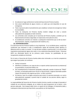 29
 Se colocará en lugar preferente el nombre del Socorrista de Primeros Auxilios.
 Este estará identificado de alguna manera y se sabrá que está disponible en caso de
emergencia.
 Todo el personal sabrá el procedimiento para establecer contacto de emergencia/ indicar
las necesidades.
 Todos los botiquines de Primeros Auxilios tendrán códigos de color y estarán
adecuadamente equipados en todo momento.
 Los contenidos serán revisados por el socorrista de Primeros Auxilios y también por los
Representantes de Salud y Seguridad, en inspecciones mensuales de rutina.
 Se establecerán controles con relación a cualesquiera tratamientos que se den (es decir:
documentación, reportes, recapitulación del incidente, etc.).
3.8. RESPONSABILIDADES
El rol del Socorrista de Primeros Auxilios es muy importante. En un accidente grave, cuando hay
condiciones que amenazan la vida, la estabilización rápida del lesionado puede significar la
diferencia entre su vida y su muerte. En caso de paro cardíaco o electrocución, o en caso de falla
respiratoria ocasionada por alguna otra razón, si no se administra Resucitación Cardio – Pulmonar
(RCP) con efectividad dentro de los primeros cuatro minutos, las posibilidades de una
recuperación completa se minimizan.
Por lo tanto, el Socorrista de Primeros Auxilios debe estar entrenado a un nivel de competencia
que asegure que pueda, con confianza:
 Evaluar la situación
 Identificar el problema y ser capaz de dar un reporte verbal al personal de la ambulancia/
los paramédicos, el personal médico, etc.
 Dar inmediatamente el tratamiento apropiado y adecuado, usando el sistema de “TRIAJE”
(es decir, un lesionado puede tener más de un tipo de lesión, o algunos lesionados pueden
requerir de atención más urgente que otros – es decir, priorizar).
 Sin demora, hacer los arreglos necesarios para enviar a la persona lesionada a un centro
adecuadamente equipado o ponerlo bajo el cuidado de una persona idónea, según la
gravedad de la lesión.
La responsabilidad del Socorrista de Primeros Auxilios termina cuando se entrega al lesionado al
cuidado de una enfermera colegiada, de un médico de salud ocupacional, de un doctor u otra
persona adecuada. Este traspaso debe incluir un reporte de los hallazgos, el tratamiento dado y
cualesquiera observaciones que haya hecho, que pudieran ser de importancia.
 