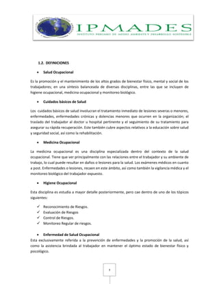 3
1.2. DEFINICIONES
 Salud Ocupacional
Es la promoción y el mantenimiento de los altos grados de bienestar físico, mental y social de los
trabajadores; en una síntesis balanceada de diversas disciplinas, entre las que se incluyen de
higiene ocupacional, medicina ocupacional y monitoreo biológico.
 Cuidados básicos de Salud
Los cuidados básicos de salud involucran el tratamiento inmediato de lesiones severas o menores,
enfermedades, enfermedades crónicas y dolencias menores que ocurren en la organización; el
traslado del trabajador al doctor u hospital pertinente y el seguimiento de su tratamiento para
asegurar su rápida recuperación. Este también cubre aspectos relativos a la educación sobre salud
y seguridad social, así como la rehabilitación.
 Medicina Ocupacional
La medicina ocupacional es una disciplina especializada dentro del contexto de la salud
ocupacional. Tiene que ver principalmente con las relaciones entre el trabajador y su ambiente de
trabajo, lo cual puede resultar en daños o lesiones para la salud. Los exámenes médicos en cuanto
a post. Enfermedades o lesiones, recaen en este ámbito, así como también la vigilancia médica y el
monitoreo biológico del trabajador expuesto.
 Higiene Ocupacional
Esta disciplina es estudia a mayor detalle posteriormente, pero cae dentro de uno de los tópicos
siguientes:
 Reconocimiento de Riesgos.
 Evaluación de Riesgos
 Control de Riesgos.
 Monitoreo Regular de riesgos.
 Enfermedad de Salud Ocupacional
Esta exclusivamente referida a la prevención de enfermedades y la promoción de la salud, así
como la asistencia brindada al trabajador en mantener el óptimo estado de bienestar físico y
psicológico.
 