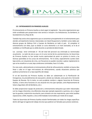 30
3.9. ENTRENAMIENTO EN PRIMEROS AUXILIOS
El entrenamiento en Primeros Auxilios se dará según la Legislación. Hay varias organizaciones que
están acreditadas para proporcionar este servicio e incluyen a las Ambulancias, los bomberos, la
Sociedad de la Cruz Roja de SA.
También hay varios otros organismos que se concentran principalmente en el entrenamiento para
atender principalmente lesiones relacionadas con Salud Ocupacional y también cursos dados por
diversos grupos de Defensa Civil o Cuerpos de Bomberos en todo el país. Al completar el
entrenamiento con éxito, (que va desde un curso elemental a un nivel avanzado), se le da al
candidato un Certificado que es válido durante un período de determinado.
Los aconseja tener entrenado el 5% del total del personal sea entrenado (o reentrenado)
anualmente. La razón de esto es que, en el curso normal de los acontecimientos, los Socorristas
de Primeros Auxilios no han tenido mucha oportunidad de poner en práctica la teoría y las
técnicas aprendidas en los cursos de entrenamiento. Por lo tanto, especialmente cuando están
bajo estrés y en situaciones de crisis, con frecuencia no pueden recordar o aplicar rápidamente lo
que se les enseñó en un aula, bajo condiciones controladas, hace 2 ó 3 años.
Por esta razón, adicionalmente al entrenamiento oficial de refrescamiento, también es buena idea
llevar a cabo en el lugar mini-sesiones de refrescamiento, usando situaciones prácticas que
pudieran presentarse en su tipo específico de trabajo.
El rol del Socorrista de Primeros Auxilios no debe ser subestimado en la Planificación de
Emergencias, los procedimientos de evacuación y donde sea indicado, como parte de o formando
Equipos de Rescate. Por lo tanto, no sería prudente nombrar a alguien Socorrista de Primeros
Auxilios, si tiene otras funciones en una situación de crisis (por ejemplo, como Representante de
Salud y Seguridad, Jefe de Bomberos, etc.).
Se debe proporcionar equipo de protección y entrenamiento exhaustivo que estén relacionados
con los riesgos inherentes a las diferentes áreas (por ejemplo exposición a químicos, etc.), al igual
que los guantes, material de resucitación, para contacto con vías respiratorias, para evitar posibles
exposiciones a SIDA, hepatitis u otras enfermedades transmisibles por medio de la sangre.
Todos los Socorristas de Primeros Auxilios estarán familiarizados con todos los riesgos específicos
dentro del lugar (o lugares) de trabajo al (a los) que pudieran ser llamados para prestar asistencia.
 