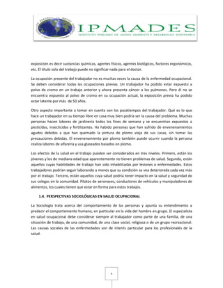 5
exposición es decir sustancias químicas, agentes físicos, agentes biológicos, factores ergonómicos,
etc. El titulo solo del trabajo puede no significar nada para el doctor.
La ocupación presente del trabajador no es muchas veces la causa de la enfermedad ocupacional.
Se deben considerar todas las ocupaciones previas. Un trabajador ha podido estar expuesto a
polvo de cromo en un trabajo anterior y ahora presenta cáncer a los pulmones. Pero él no se
encuentra expuesto al polvo de cromo en su ocupación actual, la exposición previa ha podido
estar latente por más de 50 años.
Otro aspecto importante a tomar en cuenta son los pasatiempos del trabajador. Qué es lo que
hace un trabajador en su tiempo libre en casa muy bien podría ser la causa del problema. Muchas
personas hacen labores de jardinería todos los fines de semana y se encuentran expuestos a
pesticidas, insecticidas y fertilizantes. Ha habido personas que han sufrido de envenenamientos
agudos debidos a que han quemado la pintura de plomo vieja de sus casas, sin tomar las
precauciones debidas. El envenenamiento por plomo también puede ocurrir cuando la persona
realiza labores de alfarería y usa glaseados basados en plomo.
Los efectos de la salud en el trabajo pueden ser considerados en tres niveles. Primero, están los
jóvenes y los de mediana edad que aparentemente no tienen problemas de salud. Segundo, están
aquellos cuyas habilidades de trabajo han sido inhabilitadas por lesiones o enfermedades. Estos
trabajadores podrían seguir laborando a menos que su condición se vea deteriorada cada vez más
por el trabajo. Tercero, están aquellos cuya salud podría tener impacto en la salud y seguridad de
sus colegas en la comunidad. Pilotos de aeronaves, conductores de vehículos y manipuladores de
alimentos, los cuales tienen que estar en forma para estos trabajos.
1.4. PERSPECTIVAS SOCIOLÓGICAS EN SALUD OCUPACIONAL
La Sociología trata acerca del comportamiento de las personas y apunta su entendimiento a
predecir el comportamiento humano, en particular en la vida del hombre en grupo. El especialista
en salud ocupacional debe considerar siempre al trabajador como parte de una familia, de una
situación de trabajo, de una comunidad, de una clase social, religiosa o de un grupo recreacional.
Las causas sociales de las enfermedades son de interés particular para los profesionales de la
salud.
 