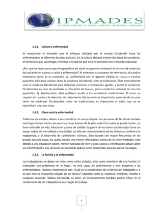 6
1.4.1. Cultura y enfermedad
Es importante el entender que el enfoque utilizado por el mundo Occidental hacia las
enfermedades es diferente de otras culturas. En la cultura africana existen dos tipos de sanadores,
el herborista que usa drogas y hierbas y el adivino que está en contacto con el mundo espiritual.
¿Por qué es importante que el especialista en salud ocupacional entienda el sistema de creencias
del paciente en cuanto a salud y enfermedad? Al entender su esquema de referencia, ella podría
interpretar como es su condición. La conformidad con el régimen médico es crucial y muchos
pacientes Africanos utilizan tanto la medicina Occidental como la tradicional. Ellos normalmente
usan la medicina Occidental para dolencias menores o infecciones agudas, y tomarán medicinas
Occidentales en caso de puntadas o colocación de huesos, pero cuando los síntomas no son tan
aparentes, Ej. Hipertensión, ellos prefieren acudir a los curanderos tradicionales. El tener un
respeto en cuanto a la selección de tratamiento del paciente es importante, pero donde se usen
tanto las medicinas Occidentales como las tradicionales, es importante el tratar que no se
neutralicen unas con otras
1.4.2. Clase social y enfermedad
Todas las sociedades ubican a sus miembros en una jerarquía. Las personas de las clases sociales
más bajas tienen menos acceso a las cosas buenas de la vida, entre las cuales se puede incluir, un
buen estándar de vida, educación y salud de calidad. La gente de las clases sociales bajas tiene un
mayor índice de mortalidad y morbilidad. La falta de reconocimiento de los síntomas conlleva a la
negligencia, y al desarrollo de condiciones crónicas. Esto sucede con mayor frecuencia en los
grupos sociales bajos, los cuales tienen una menor información acerca de las enfermedades; esto
debido a una educación pobre, menor habilidad de leer y poco acceso a información actual sobre
las enfermedades. Los servicios de salud más pobres están disponibles para las clases más bajas.
1.4.3. La familia y la enfermedad
Los trabajadores no debes ser visto como entes aislados, sino como miembros de una familia. El
trabajador con problemas en el hogar, no será capaz de concentrarse y será propenso a las
enfermedades. Factores importantes son: ¿Cuál es la constitución de la familia del trabajador y si
es que este se encuentra alejado de su familia? Aspectos como la violencia, crímenes, muerte o
cualquier situación relativa estresante, es decir, un cercenamiento también podría influir en el
rendimiento de los trabajadores en el lugar de trabajo.
 