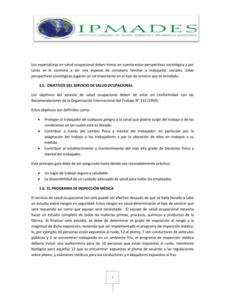 7
Los especialistas en salud ocupacional deben tomar en cuenta estas perspectivas sociológica y por
tanto se le conmina a ser una especie de consejero familiar y trabajador sociales. Estas
perspectivas sociológicas jugarán un rol importante en el tipo de servicio que es brindado.
1.5. OBJETIVOS DEL SERVICIO DE SALUD OCUPACIONAL
Los objetivos del servicio de salud ocupacional deben de estar en conformidad con las
Recomendaciones de la Organización Internacional del Trabajo N° 112 (1959).
Estos objetivos son definidos como:
 Proteger al trabajador de cualquier peligro a la salud que podría surgir del trabajo o de las
condiciones en las cuales este es llevado.
 Contribuir a través del cambio físico y mental del trabajador, en particular por la
adaptación del trabajo a los trabajadores y por la ubicación de ellos en trabajos a su
medida.
 Contribuir al establecimiento y mantenimiento del más alto grado de bienestar físico y
mental del trabajador.
Este principio guía debe de ser asegurado hasta donde sea razonablemente práctico:
 Un lugar de trabajo seguro y saludable.
 La disponibilidad de un cuidado adecuado de salud para todos los empleados.
1.6. EL PROGRAMA DE INSPECCIÓN MÉDICA
El servicio de salud ocupacional tan solo puede ser efectivo después de que se halla llevado a cabo
un estudio sobre riesgos en seguridad. Estos riesgos en salud determinarán el tipo de servicio que
será requerido así como que equipo será necesitado. El equipo de salud ocupacional necesita
hacer un estudio completo de todas las materias primas, procesos, químicos y productos de la
fábrica. Al finalizar este estudio, se debe de determinar el grado de exposición al riesgo y la
magnitud de dicha exposición; teniendo que ser implementado el programa de inspección médica.
Si, por ejemplo, 10 personas están expuestas al ruido, 12 al plomo, 7 son conductores de vehículos
públicos y 2 se encuentran trabajando en un ambiente frio, el programa de inspección médica
debería incluir una audiometría para las 10 personas que están expuestas al ruido, monitoreo
biológico para aquellas 12 que se encuentran expuestas al plomo de acuerdo a las regulaciones
sobre plomo, y exámenes médicos para los conductores y trabajadores expuestos al frio.
 