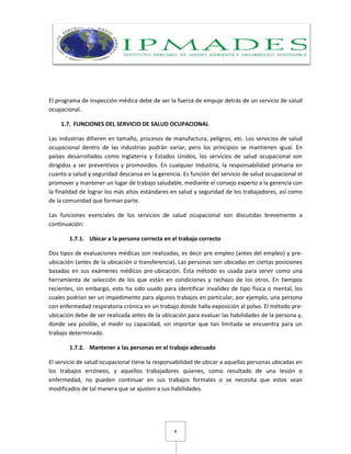8
El programa de inspección médica debe de ser la fuerza de empuje detrás de un servicio de salud
ocupacional.
1.7. FUNCIONES DEL SERVICIO DE SALUD OCUPACIONAL
Las industrias difieren en tamaño, procesos de manufactura, peligros, etc. Los servicios de salud
ocupacional dentro de las industrias podrán variar, pero los principios se mantienen igual. En
países desarrollados como Inglaterra y Estados Unidos, los servicios de salud ocupacional son
dirigidos a ser preventivos y promovidos. En cualquier Industria, la responsabilidad primaria en
cuanto a salud y seguridad descansa en la gerencia. Es función del servicio de salud ocupacional el
promover y mantener un lugar de trabajo saludable, mediante el consejo experto a la gerencia con
la finalidad de lograr los más altos estándares en salud y seguridad de los trabajadores, así como
de la comunidad que forman parte.
Las funciones esenciales de los servicios de salud ocupacional son discutidas brevemente a
continuación:
1.7.1. Ubicar a la persona correcta en el trabajo correcto
Dos tipos de evaluaciones médicas son realizadas, es decir pre empleo (antes del empleo) y pre-
ubicación (antes de la ubicación o transferencia). Las personas son ubicadas en ciertas posiciones
basadas en sus exámenes médicos pre-ubicación. Ésta método es usada para servir como una
herramienta de selección de los que están en condiciones y rechazo de los otros. En tiempos
recientes, sin embargo, esto ha sido usado para identificar invalidez de tipo física o mental, los
cuales podrían ser un impedimento para algunos trabajos en particular, por ejemplo, una persona
con enfermedad respiratoria crónica en un trabajo donde halla exposición al polvo. El método pre-
ubicación debe de ser realizada antes de la ubicación para evaluar las habilidades de la persona y,
donde sea posible, el medir su capacidad, sin importar que tan limitada se encuentra para un
trabajo determinado.
1.7.2. Mantener a las personas en el trabajo adecuado
El servicio de salud ocupacional tiene la responsabilidad de ubicar a aquellas personas ubicadas en
los trabajos erróneos, y aquellos trabajadores quienes, como resultado de una lesión o
enfermedad, no pueden continuar en sus trabajos formales o se necesita que estos sean
modificados de tal manera que se ajusten a sus habilidades.
 