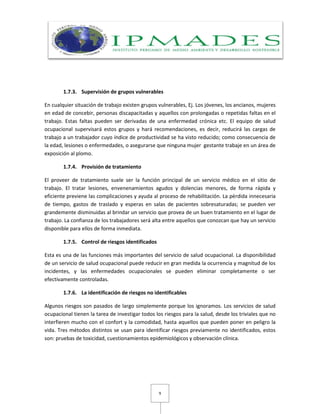9
1.7.3. Supervisión de grupos vulnerables
En cualquier situación de trabajo existen grupos vulnerables, Ej. Los jóvenes, los ancianos, mujeres
en edad de concebir, personas discapacitadas y aquellos con prolongadas o repetidas faltas en el
trabajo. Estas faltas pueden ser derivadas de una enfermedad crónica etc. El equipo de salud
ocupacional supervisará estos grupos y hará recomendaciones, es decir, reducirá las cargas de
trabajo a un trabajador cuyo índice de productividad se ha visto reducido; como consecuencia de
la edad, lesiones o enfermedades, o asegurarse que ninguna mujer gestante trabaje en un área de
exposición al plomo.
1.7.4. Provisión de tratamiento
El proveer de tratamiento suele ser la función principal de un servicio médico en el sitio de
trabajo. El tratar lesiones, envenenamientos agudos y dolencias menores, de forma rápida y
eficiente previene las complicaciones y ayuda al proceso de rehabilitación. La pérdida innecesaria
de tiempo, gastos de traslado y esperas en salas de pacientes sobresaturadas; se pueden ver
grandemente disminuidas al brindar un servicio que provea de un buen tratamiento en el lugar de
trabajo. La confianza de los trabajadores será alta entre aquellos que conozcan que hay un servicio
disponible para ellos de forma inmediata.
1.7.5. Control de riesgos identificados
Esta es una de las funciones más importantes del servicio de salud ocupacional. La disponibilidad
de un servicio de salud ocupacional puede reducir en gran medida la ocurrencia y magnitud de los
incidentes, y las enfermedades ocupacionales se pueden eliminar completamente o ser
efectivamente controladas.
1.7.6. La identificación de riesgos no identificables
Algunos riesgos son pasados de largo simplemente porque los ignoramos. Los servicios de salud
ocupacional tienen la tarea de investigar todos los riesgos para la salud, desde los triviales que no
interfieren mucho con el confort y la comodidad, hasta aquellos que pueden poner en peligro la
vida. Tres métodos distintos se usan para identificar riesgos previamente no identificados, estos
son: pruebas de toxicidad, cuestionamientos epidemiológicos y observación clínica.
 