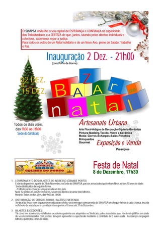O SINAPSA envia-lhe o seu capital de ESPERANÇA e CONFIANÇA na capacidade
           dos Trabalhadores e a CERTEZA de que, juntos, lutando pelos direitos individuais e
           colectivos, saberemos repor a justiça.
           Para todos os votos de um Natal solidário e de um Novo Ano, pleno de Saúde, Trabalho
           e Paz.


                                  Inauguração 2 Dez. - 21h00
                                        (com Porto de Honra)




        02 DEZ.
        a                                                        r     Z
        15 DEZ.                         B                    A A                                                      de




                                        na Uta l
  Todos os dias úteis,                    A                             rtesanato                    rbano
   das 9h30 às 18h00                                               Arte Floral-Artigos de Decoração-Bijuteria-Bordados
    Sede do Sindicato                                              Pintura:Madeira,Tecido, Vidro e Cerâmica
                                                                   Moda- Gorros-Écharpes-Saias-Ponchos
                                                                   Brinquedos
                                                                   Gourmet
                                                                                     Exposição e Venda
                                                                                                         Presépios




                                                                                  Festa de Natal
                                                                                  8 de Dezembro, 17h30
1- LEVANTAMENTO DOS BILHETES DE INGRESSO (GRANDE PORTO)
   Estarão disponiveis a partir de 29 de Novembro, na Sede do SINAPSA, para os associados que tenham filhos até aos 10 anos de idade.
   Serão distribuidos da seguinte forma:
   - 1 bilhete para a criança e um para cada um dos pais.
   Nota: Se ambos os pais forem sócios, só um terá direito a levantar dois bilhetes.
   Horário: Todos os dias úteis, das 9h30 às 18h00.
2- DISTRIBUIÇÃO DE CHEQUE-BRINDE, BALÕES E MERENDA
   No local da festa, e em espaço reservado para o efeito, será entregue como prenda do SINAPSA um cheque- brinde a cada criança, inscrita
   no ficheiro de associados e com idade não superior a 10 anos até 31 de Dezembro.
3- BILHETES EXCEDENTES:
   Tal como tem acontecido, os bilhetes excedentes poderão ser adquiridos no Sindicato, pelos associados que, não tendo já filhos em idade
   de serem contemplados com prenda, desejem aproveitar o espectáculo mediante o contributo de 3 euros cada. As crianças só pagam
   bilhete a partir dos 3 anos de idade.
 