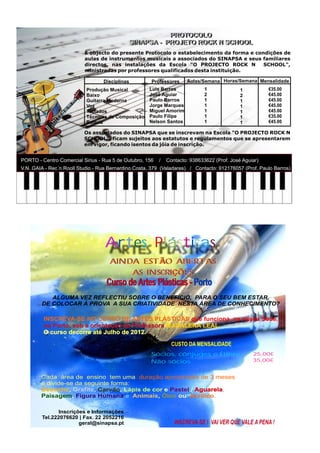 PROTOCOLO
                                                         PROTOCOLO
                                             SINAPSA -- PROJETO ROCK N SCHOOL
                                             SINAPSA PROJETO ROCK N SCHOOL
                          É objecto do presente Protocolo o estabelecimento da forma e condições de
                          aulas de instrumentos musicais a associados do SINAPSA e seus familiares
                          directos, nas instalações da Escola "O PROJECTO ROCK N          SCHOOL",
                          ministradas por professores qualificados desta instituição.

                                  Disciplinas         Professores     Aulas/Semana Horas/Semana Mensalidade
                           Produção Musical          Luis Barros              1              1          €35.00
                           Baixo                     José Aguiar              2              2          €45.00
                           Guitarra Moderna          Paulo Barros             1              1          €45.00
                           Voz                       Jorge Marques            1              1          €45.00
                           Teclados                  Miguel Amorim            1              1          €45.00
                           Técnicas de Composição    Paulo Filipe             1              1          €35.00
                           Bateria                   Nelson Santos            1              1          €45.00

                          Os associados do SINAPSA que se inscrevam na Escola "O PROJECTO ROCK N
                          SCHOOL", ficam sujeitos aos estatutos e regulamentos que se apresentarem
                          em vigor, ficando isentos da jóia de inscrição.


PORTO - Centro Comercial Sirius - Rua 5 de Outubro, 156   /   Contacto: 938633622 (Prof. José Aguiar)
V.N. GAIA - Rec´n Rooll Studio - Rua Bernardino Costa, 379 (Valadares) / Contacto: 912176057 (Prof. Paulo Barros)




                                   Artes Plasticas
                                     AINDA ESTÃO ABERTAS
                                         AS INSCRIÇÕES
                                   Curso de Artes Plásticas - Porto
           ALGUMA VEZ REFLECTIU SOBRE O BENEFÍCIO, PARA O SEU BEM ESTAR,
        DE COLOCAR À PROVA A SUA CRIATIVIDADE NESTA ÁREA DE CONHECIMENTO?

         INSCREVA-SE NO CURSO DE ARTES PLÁSTICAS que funciona na nossa Sede,
         no Porto, sob a orientação da Professora MADALENA LEAL.
         O curso decorre até Julho de 2012.

                                                                CUSTO DA MENSALIDADE
                                                      Sócios, cônjuges e Filhos                   25,00€
                                                      Não sócios                                  35,00€


        Cada área de ensino tem uma duração aproximada de 3 meses
        e divide-se da seguinte forma:
        Desenho, Grafite, Carvão, Lápis de cor e Pastel / Aguarela,
        Paisagem, Figura Humana e Animais, Óleo ou Acrílico.

               Inscrições e Informações
        Tel.222076620 | Fax. 22 2052216
                       geral@sinapsa.pt                          INSCREVA-SE ! VAI VER QUE VALE A PENA !
 