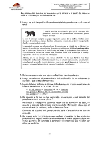 El oso de anteojos se caracteriza por ser el carnívoro más 
grande de América del Sur y el mamífero terrestre más grande 
después del tapir. 
El oso de anteojos cumple un papel importante dentro de la cadena trófica como 
dispersor de semillas de plantas. También actúa como polinizador, es decir, transportando 
el polen en su abundante pelaje. 
La principal amenaza que afronta el oso de anteojos es la pérdida de su hábitat; los 
bosques de neblina, en los que habita, desaparecen rápidamente debido a la deforestación 
que se genera para desarrollar la agricultura y por la tala de bosques con fines madereros. 
En consecuencia, durante los últimos años, el hábitat de los osos de anteojos es de muy 
baja calidad y a su vez se halla más restringido. 
Además, el oso de anteojos está siendo afectado por la caza furtiva para fines 
medicinales tradicionales. También son cazados por ser considerados como una amenaza 
para el ganado y para los campos de maíz o mueren por pesticidas que se vierten en los 
campos a veces con la intención de mantenerlos alejados o eliminarlos. 
10 
Ministerio de Educación 
República del Perú 
MOVILIZACIÓN NACIONAL POR LA COMPRENSIÓN LECTORA 
TALLER DE ASESORÍA PEDAGÓGICA 
FEBRERO DE 2011 
Las respuestas pueden ser anotadas en la pizarra y a partir de estas se 
aclara, orienta o precisa la información. 
2. Luego, se solicita que identifiquen la cantidad de párrafos que conforman el 
texto. 
3. Debemos recomendar que subrayen las ideas más importantes. 
4. Luego, se orientará el proceso hacia la identificación de los subtemas (o 
aspectos) que cada párrafo aborda. 
5. Luego de haber aplicado la técnica del subrayado en el texto, analizamos la 
información destaca en el primer párrafo: 
El oso de anteojos se caracteriza por ser el carnívoro 
más grande de América del Sur y el mamífero terrestre 
más grande después del tapir. 
6. De acuerdo a lo que se ha subrayado, preguntamos ¿qué aspecto del 
párrafo se aborda en este párrafo? 
Para llegar a la respuesta podemos hacer uso del sumillado, es decir, se 
redacta lo esencial del mensaje, manteniendo la información básica con el 
menor número de palabras; se formula en una frase: 
Entonces, el subtema del primer párrafo será: Característica del oso de 
anteojos. 
7. Se emplea este procedimiento para realizar el análisis de los siguientes 
párrafos hasta llegar a identificar los subtemas (o temas específicos) de los 
demás párrafos. El sumillado o parafraseo son técnicas que resultan ser 
útiles para este fin. 
 