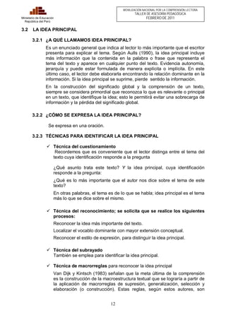 12 
Ministerio de Educación 
República del Perú 
MOVILIZACIÓN NACIONAL POR LA COMPRENSIÓN LECTORA 
TALLER DE ASESORÍA PEDAGÓGICA 
FEBRERO DE 2011 
3.2 LA IDEA PRINCIPAL 
3.2.1 ¿A QUÉ LLAMAMOS IDEA PRINCIPAL? 
Es un enunciado general que indica al lector lo más importante que el escritor 
presenta para explicar el tema. Según Aulls (1990), la idea principal incluye 
más información que la contenida en la palabra o frase que representa el 
tema del texto y aparece en cualquier punto del texto. Evidencia autonomía, 
jerarquía y puede estar formulada de manera explícita o implícita. En este 
último caso, el lector debe elaborarla encontrando la relación dominante en la 
información. Si la idea principal se suprime, pierde sentido la información. 
En la construcción del significado global y la comprensión de un texto, 
siempre se considera primordial que reconozca lo que es relevante o principal 
en un texto, que identifique la idea; esto le permitirá evitar una sobrecarga de 
información y la pérdida del significado global. 
3.2.2 ¿CÓMO SE EXPRESA LA IDEA PRINCIPAL? 
Se expresa en una oración. 
3.2.3 TÉCNICAS PARA IDENTIFICAR LA IDEA PRINCIPAL 
ü Técnica del cuestionamiento 
Recordemos que es conveniente que el lector distinga entre el tema del 
texto cuya identificación responde a la pregunta 
¿Qué asunto trata este texto? Y la idea principal, cuya identificación 
responde a la pregunta: 
¿Qué es lo más importante que el autor nos dice sobre el tema de este 
texto? 
En otras palabras, el tema es de lo que se habla; idea principal es el tema 
más lo que se dice sobre el mismo. 
ü Técnica del reconocimiento; se solicita que se realice los siguientes 
procesos: 
Reconocer la idea más importante del texto. 
Localizar el vocablo dominante con mayor extensión conceptual. 
Reconocer el estilo de expresión, para distinguir la idea principal. 
ü Técnica del subrayado 
También se emplea para identificar la idea principal. 
ü Técnica de macrorreglas para reconocer la idea principal 
Van Dijk y Kintsch (1983) señalan que la meta última de la comprensión 
es la construcción de la macroestructura textual que se lograría a partir de 
la aplicación de macrorreglas de supresión, generalización, selección y 
elaboración (o construcción). Estas reglas, según estos autores, son 
 