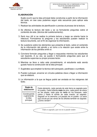Regla de 
elaboración Cada elemento, cada parcela de esta tierra es sagrada para 
17 
Ministerio de Educación 
República del Perú 
MOVILIZACIÓN NACIONAL POR LA COMPRENSIÓN LECTORA 
TALLER DE ASESORÍA PEDAGÓGICA 
FEBRERO DE 2011 
ELABORACIÓN 
Suele ocurrir que la idea principal debe construirse a partir de la información 
del texto, en ese caso podemos seguir esta secuencia para aplicar esta 
técnica. 
1. Realizar las actividades de planificación o previas al proceso de la lectura. 
2. Se efectúa la lectura del texto y se va formulando preguntas sobre el 
contenido de este. (técnica del cuestionamiento). 
3. Será muy útil si se realiza la primera lectura y luego se orienta hacia la 
relectura. Formulamos la pregunta y los estudiantes pueden realizar la 
lectura recurrente, con el fin de organizar la información. 
4. Se cuestiona sobre los elementos que presenta el texto, sobre el contenido 
de la información del párrafo y en torno a la relación que existe entre la 
información de los párrafos entre sí. 
5. Conviene formular preguntas y llegar a respuestas mientras los estudiantes 
van leyendo. A su vez, se puede ir formulando preguntas para que el 
estudiante supervise su propio proceso lector. 
6. Mientras se lleva a cabo este procedimiento, el estudiante está siendo 
guiado hacia la construcción de la idea principal. 
7. Sugiérales que empleen la técnica del subrayado, parafraseo o sumillado. 
8. Pueden subrayar, encerrar en círculos palabras clave o llegar a información 
que se elabora. 
9. La información a la que se llegue podrá ser anotada en los márgenes del 
texto. 
Todo es sagrado y por eso no se puede vender. 
Construyendo 
o generando 
la idea 
principal. 
mi pueblo. Cada brillante mata de pino, cada grano de arena 
en las playas, cada gota de rocío en los bosques, cada 
colina y hasta el sonido de cada insecto, es sagrado. 
Sagrado en la memoria y el pasado de mi pueblo. La savia 
que circula por las venas de los árboles también es sagrada. 
¿Cómo vender? 
 