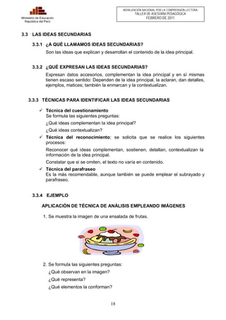 18 
Ministerio de Educación 
República del Perú 
MOVILIZACIÓN NACIONAL POR LA COMPRENSIÓN LECTORA 
TALLER DE ASESORÍA PEDAGÓGICA 
FEBRERO DE 2011 
3.3 LAS IDEAS SECUNDARIAS 
3.3.1 ¿A QUÉ LLAMAMOS IDEAS SECUNDARIAS? 
Son las ideas que explican y desarrollan el contenido de la idea principal. 
3.3.2 ¿QUÉ EXPRESAN LAS IDEAS SECUNDARIAS? 
Expresan datos accesorios, complementan la idea principal y en sí mismas 
tienen escaso sentido: Dependen de la idea principal, la aclaran, dan detalles, 
ejemplos, matices; también la enmarcan y la contextualizan. 
3.3.3 TÉCNICAS PARA IDENTIFICAR LAS IDEAS SECUNDARIAS 
ü Técnica del cuestionamiento 
Se formula las siguientes preguntas: 
¿Qué ideas complementan la idea principal? 
¿Qué ideas contextualizan? 
ü Técnica del reconocimiento; se solicita que se realice los siguientes 
procesos: 
Reconocer qué ideas complementan, sostienen, detallan, contextualizan la 
información de la idea principal. 
Constatar que si se omiten, el texto no varía en contenido. 
ü Técnica del parafraseo 
Es la más recomendable, aunque también se puede emplear el subrayado y 
parafraseo. 
3.3.4 EJEMPLO 
APLICACIÓN DE TÉCNICA DE ANÁLISIS EMPLEANDO IMÁGENES 
1. Se muestra la imagen de una ensalada de frutas. 
2. Se formula las siguientes preguntas: 
¿Qué observan en la imagen? 
¿Qué representa? 
¿Qué elementos la conforman? 
 