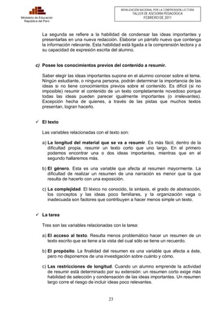 23 
Ministerio de Educación 
República del Perú 
MOVILIZACIÓN NACIONAL POR LA COMPRENSIÓN LECTORA 
TALLER DE ASESORÍA PEDAGÓGICA 
FEBRERO DE 2011 
La segunda se refiere a la habilidad de condensar las ideas importantes y 
presentarlas en una nueva redacción. Elaborar un párrafo nuevo que contenga 
la información relevante. Esta habilidad está ligada a la comprensión lectora y a 
su capacidad de expresión escrita del alumno. 
c) Posee los conocimientos previos del contenido a resumir. 
Saber elegir las ideas importantes supone en el alumno conocer sobre el tema. 
Ningún estudiante, o ninguna persona, podrán determinar la importancia de las 
ideas si no tiene conocimientos previos sobre el contenido. Es difícil (si no 
imposible) resumir el contenido de un texto completamente novedoso porque 
todas las ideas pueden parecer igualmente importantes (o irrelevantes). 
Excepción hecha de quienes, a través de las pistas que muchos textos 
presentan, logran hacerlo. 
ü El texto 
Las variables relacionadas con el texto son: 
a) La longitud del material que se va a resumir. Es más fácil, dentro de la 
dificultad propia, resumir un texto corto que uno largo. En el primero 
podemos encontrar una o dos ideas importantes, mientras que en el 
segundo hallaremos más. 
b) El género. Esta es una variable que afecta al resumen mayormente. La 
dificultad de realizar un resumen de una narración es menor que la que 
resulta de hacerlo con una exposición. 
c) La complejidad. El léxico no conocido, la sintaxis, el grado de abstracción, 
los conceptos y las ideas poco familiares, y la organización vaga o 
inadecuada son factores que contribuyen a hacer menos simple un texto. 
ü La tarea 
Tres son las variables relacionadas con la tarea: 
a) El acceso al texto. Resulta menos problemático hacer un resumen de un 
texto escrito que se tiene a la vista del cual sólo se tiene un recuerdo. 
b) El propósito. La finalidad del resumen es una variable que afecta a éste, 
pero no disponemos de una investigación sobre cuánto y cómo. 
c) Las restricciones de longitud. Cuando un alumno emprende la actividad 
de resumir está determinado por su extensión: un resumen corto exige más 
habilidad de selección y condensación de las ideas importantes. Un resumen 
largo corre el riesgo de incluir ideas poco relevantes. 
 