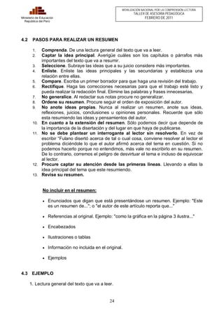 24 
Ministerio de Educación 
República del Perú 
MOVILIZACIÓN NACIONAL POR LA COMPRENSIÓN LECTORA 
TALLER DE ASESORÍA PEDAGÓGICA 
FEBRERO DE 2011 
4.2 PASOS PARA REALIZAR UN RESUMEN 
1. Comprenda. De una lectura general del texto que va a leer. 
2. Captar la idea principal. Averigüe cuáles son los capítulos o párrafos más 
importantes del texto que va a resumir. 
3. Seleccione. Subraye las ideas que a su juicio considere más importantes. 
4. Enliste. Enliste las ideas principales y las secundarias y establezca una 
relación entre ellas. 
5. Compare. Escriba un primer borrador para que haga una revisión del trabajo. 
6. Rectifique. Haga las correcciones necesarias para que el trabajo esté listo y 
pueda realizar la redacción final. Elimine las palabras y frases innecesarias. 
7. No generalice. Al redactar sus notas procure no generalizar. 
8. Ordene su resumen. Procure seguir el orden de exposición del autor. 
9. No anote ideas propias. Nunca al realizar un resumen, anote sus ideas, 
reflexiones, juicios, conclusiones u opiniones personales. Recuerde que sólo 
esta resumiendo las ideas y pensamientos del autor. 
10. En cuanto a la extensión del resumen. Sólo podemos decir que depende de 
la importancia de la disertación y del lugar en que haya de publicarse. 
11. No se debe plantear un interrogante al lector sin resolverlo. En vez de 
escribir “Fulano disertó acerca de tal o cual cosa, conviene resolver al lector el 
problema diciéndole lo que el autor afirmó acerca del tema en cuestión. Si no 
podemos hacerlo porque no entendimos, más vale no escribirlo en su resumen. 
De lo contrario, corremos el peligro de desvirtuar el tema e incluso de equivocar 
al lector. 
12. Procure captar su atención desde las primeras líneas. Llevando a ellas la 
idea principal del tema que este resumiendo. 
13. Revise su resumen. 
No incluir en el resumen: 
· Enunciados que digan que está presentándose un resumen. Ejemplo: "Este 
es un resumen de..."; o "el autor de este artículo reporta que..." 
· Referencias al original. Ejemplo: "como la gráfica en la página 3 ilustra..." 
· Encabezados 
· Ilustraciones o tablas 
· Información no incluida en el original. 
· Ejemplos 
4.3 EJEMPLO 
1. Lectura general del texto que va a leer. 
 