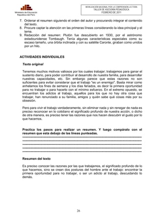 26 
Ministerio de Educación 
República del Perú 
MOVILIZACIÓN NACIONAL POR LA COMPRENSIÓN LECTORA 
TALLER DE ASESORÍA PEDAGÓGICA 
FEBRERO DE 2011 
7. Ordenar el resumen siguiendo el orden del autor y procurando integrar el contenido 
del texto. 
8. Procure captar la atención en las primeras líneas considerando la idea principal y el 
tema. 
9. Redacción del resumen: Plutón fue descubierto en 1930, por el astrónomo 
estadounidense Tombaugh. Tenía algunas características especiales como su 
escaso tamaño, una órbita inclinada y con su satélite Caronte, giraban como unidos 
por un hilo. 
ACTIVIDADES INDIVIDUALES 
Texto original 
Tenemos muchos motivos valiosos por los cuales trabajar; trabajamos para ganar el 
sustento diario, para poder contribuir al desarrollo de nuestra familia, para desarrollar 
nuestras capacidades, etc. Sin embargo parece que estas razones no son 
suficientes para evitar considerar que el trabajo "es un enemigo". Basta mirar como 
anhelamos los fines de semana y los días feriados, es decir la primera oportunidad 
para no trabajar o para hacerlo con el mínimo esfuerzo. En el extremo opuesto, se 
encuentran los adictos al trabajo, aquellos para los que no hay otra cosa que 
trabajar, han renunciado a su familia, amigos y quién sabe qué cosas más por su 
obsesión. 
Pero para vivir el trabajo verdaderamente, sin eliminar nada y sin renegar de nada es 
preciso reconocer en lo cotidiano el significado profundo de nuestra acción, o dicho 
de otra manera, es preciso tener las razones que nos hacen descubrir el gusto por lo 
que hacemos. 
Practica los pasos para realizar un resumen. Y luego compáralo con el 
resumen que esta debajo de las líneas punteadas. 
----------------------------------------------------------------------------------------------------------------- 
----------------------------------------------------------------------------------------------------------------- 
----------------------------------------------------------------------------------------------------------------- 
----------------------------------------------------------------------------------------------------------------- 
----------------------------------------------------------------------------------------------------------------- 
Resumen del texto 
Es preciso conocer las razones por las que trabajamos, el significado profundo de lo 
que hacemos, sino se crean dos posturas del hombre ante el trabajo: encontrar la 
primera oportunidad para no trabajar, o ser un adicto al trabajo, descuidando lo 
demás. 
 