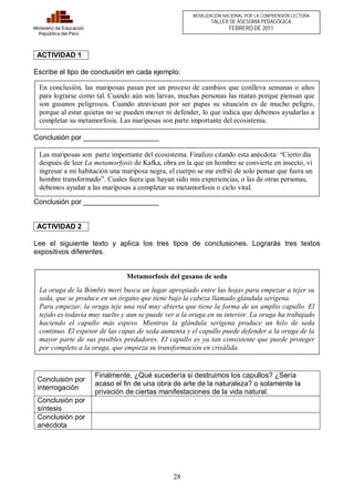En conclusión, las mariposas pasan por un proceso de cambios que conlleva semanas o años 
para lograrse como tal. Cuando aún son larvas, muchas personas las matan porque piensan que 
son gusanos peligrosos. Cuando atraviesan por ser pupas su situación es de mucho peligro, 
porque al estar quietas no se pueden mover ni defender, lo que indica que debemos ayudarlas a 
completar su metamorfosis. Las mariposas son parte importante del ecosistema. 
Las mariposas son parte importante del ecosistema. Finalizo citando esta anécdota: “Cierto día 
después de leer La metamorfosis de Kafka, obra en la que un hombre se convierte en insecto, vi 
ingresar a mi habitación una mariposa negra, el cuerpo se me enfrió de solo pensar que fuera un 
hombre transformado”. Cuales fuera que hayan sido mis experiencias, o las de otras personas, 
debemos ayudar a las mariposas a completar su metamorfosis o ciclo vital. 
28 
Ministerio de Educación 
República del Perú 
MOVILIZACIÓN NACIONAL POR LA COMPRENSIÓN LECTORA 
TALLER DE ASESORÍA PEDAGÓGICA 
FEBRERO DE 2011 
ACTIVIDAD 1 
Escribe el tipo de conclusión en cada ejemplo: 
Conclusión por ___________________ 
Conclusión por ___________________ 
ACTIVIDAD 2 
Lee el siguiente texto y aplica los tres tipos de conclusiones. Lograrás tres textos 
expositivos diferentes. 
Conclusión por 
interrogación 
Finalmente, ¿Qué sucedería si destruimos los capullos? ¿Sería 
acaso el fin de una obra de arte de la naturaleza? o solamente la 
privación de ciertas manifestaciones de la vida natural. 
Conclusión por 
síntesis 
Conclusión por 
anécdota 
Metamorfosis del gusano de seda 
La oruga de la Bómbix mori busca un lugar apropiado entre las hojas para empezar a tejer su 
seda, que se produce en un órgano que tiene bajo la cabeza llamado glándula serígena. 
Para empezar, la oruga teje una red muy abierta que tiene la forma de un amplio capullo. El 
tejido es todavía muy suelto y aun se puede ver a la oruga en su interior. La oruga ha trabajado 
haciendo el capullo más espeso. Mientras la glándula serígena produce un hilo de seda 
continuo. El espesor de las capas de seda aumenta y el capullo puede defender a la oruga de la 
mayor parte de sus posibles predadores. El capullo es ya tan consistente que puede proteger 
por completo a la oruga, que empieza su transformación en crisálida. 
 