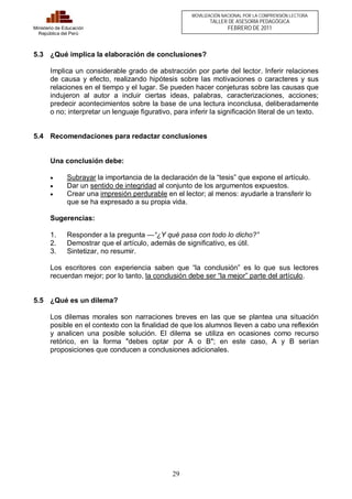 29 
Ministerio de Educación 
República del Perú 
MOVILIZACIÓN NACIONAL POR LA COMPRENSIÓN LECTORA 
TALLER DE ASESORÍA PEDAGÓGICA 
FEBRERO DE 2011 
5.3 ¿Qué implica la elaboración de conclusiones? 
Implica un considerable grado de abstracción por parte del lector. Inferir relaciones 
de causa y efecto, realizando hipótesis sobre las motivaciones o caracteres y sus 
relaciones en el tiempo y el lugar. Se pueden hacer conjeturas sobre las causas que 
indujeron al autor a incluir ciertas ideas, palabras, caracterizaciones, acciones; 
predecir acontecimientos sobre la base de una lectura inconclusa, deliberadamente 
o no; interpretar un lenguaje figurativo, para inferir la significación literal de un texto. 
5.4 Recomendaciones para redactar conclusiones 
Una conclusión debe: 
· Subrayar la importancia de la declaración de la “tesis” que expone el artículo. 
· Dar un sentido de integridad al conjunto de los argumentos expuestos. 
· Crear una impresión perdurable en el lector; al menos: ayudarle a transferir lo 
que se ha expresado a su propia vida. 
Sugerencias: 
1. Responder a la pregunta —“¿Y qué pasa con todo lo dicho?” 
2. Demostrar que el artículo, además de significativo, es útil. 
3. Sintetizar, no resumir. 
Los escritores con experiencia saben que “la conclusión” es lo que sus lectores 
recuerdan mejor; por lo tanto, la conclusión debe ser “la mejor” parte del artículo. 
5.5 ¿Qué es un dilema? 
Los dilemas morales son narraciones breves en las que se plantea una situación 
posible en el contexto con la finalidad de que los alumnos lleven a cabo una reflexión 
y analicen una posible solución. El dilema se utiliza en ocasiones como recurso 
retórico, en la forma "debes optar por A o B"; en este caso, A y B serían 
proposiciones que conducen a conclusiones adicionales. 
 