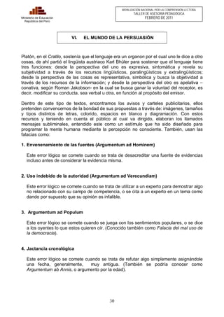 30 
Ministerio de Educación 
República del Perú 
MOVILIZACIÓN NACIONAL POR LA COMPRENSIÓN LECTORA 
TALLER DE ASESORÍA PEDAGÓGICA 
FEBRERO DE 2011 
VI. EL MUNDO DE LA PERSUASIÓN 
Platón, en el Cratilo, sostenía que el lenguaje era un organon por el cual uno le dice a otro 
cosas, de ahí partió el lingüista austriaco Karl Bhüler para sostener que el lenguaje tiene 
tres funciones: desde la perspectiva del uno es expresiva, sintomática y revela su 
subjetividad a través de los recursos lingüísticos, paralingüísticos y extralingüísticos; 
desde la perspectiva de las cosas es representativa, simbólica y busca la objetividad a 
través de los recursos de la información; y desde la perspectiva del otro es apelativa – 
conativa, según Roman Jakobson- en la cual se busca ganar la voluntad del receptor, es 
decir, modificar su conducta, sea verbal u otra, en función al propósito del emisor. 
Dentro de este tipo de textos, encontramos los avisos y carteles publicitarios, ellos 
pretenden convencernos de la bondad de sus propuestas a través de: imágenes, tamaños 
y tipos distintos de letras, colorido, espacios en blanco y diagramación. Con estos 
recursos y teniendo en cuenta el público al cual va dirigido, elaboran los llamados 
mensajes subliminales, entendido este como un estímulo que ha sido diseñado para 
programar la mente humana mediante la percepción no consciente. También, usan las 
falacias como: 
1. Envenenamiento de las fuentes (Argumentum ad Hominem) 
Este error lógico se comete cuando se trata de desacreditar una fuente de evidencias 
incluso antes de considerar la evidencia misma. 
2. Uso indebido de la autoridad (Argumentum ad Verecundiam) 
Este error lógico se comete cuando se trata de utilizar a un experto para demostrar algo 
no relacionado con su campo de competencia, o se cita a un experto en un tema como 
dando por supuesto que su opinión es infalible. 
3. Argumentum ad Populum 
Este error lógico se comete cuando se juega con los sentimientos populares, o se dice 
a los oyentes lo que estos quieren oír. (Conocido también como Falacia del mal uso de 
la democracia). 
4. Jactancia cronológica 
Este error lógico se comete cuando se trata de refutar algo simplemente asignándole 
una fecha, generalmente, muy antigua. (También se podría conocer como 
Argumentum ab Annis, o argumento por la edad). 
 
