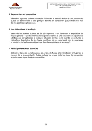 31 
Ministerio de Educación 
República del Perú 
MOVILIZACIÓN NACIONAL POR LA COMPRENSIÓN LECTORA 
TALLER DE ASESORÍA PEDAGÓGICA 
FEBRERO DE 2011 
5. Argumentum ad Ignorantiam 
Este error lógico se comete cuando se razona en el sentido de que si una posición no 
puede ser demostrada, la otra gana por defecto; sin considerar que podría haber más 
de dos posibles explicaciones. 
6. Uso indebido de la analogía 
Este error se comete cuando se da por supuesto —sin transición ni explicación de 
ningún género— que las mismas leyes pertenecientes a una situación son igualmente 
válidas para ser aplicadas a cualquier situación similar, como cuando se confunde la 
naturaleza descriptiva de las leyes científicas (leyes naturales) con la naturaleza 
prescriptiva de las leyes sociales (que rigen la conducta de la sociedad). 
7. Fala Argumentum ad Baculum 
Este error lógico se comete cuando se emplea la fuerza o la intimidación en lugar de la 
razón y de la argumentación (balas en lugar de urnas, poder en lugar de persuasión, 
votaciones en lugar de experimentación). 
 