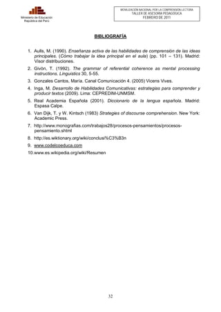 32 
Ministerio de Educación 
República del Perú 
MOVILIZACIÓN NACIONAL POR LA COMPRENSIÓN LECTORA 
TALLER DE ASESORÍA PEDAGÓGICA 
FEBRERO DE 2011 
BIBLIOGRAFÍA 
1. Aulls, M. (1990). Enseñanza activa de las habilidades de comprensión de las ideas 
principales. (Cómo trabajar la idea principal en el aula) (pp. 101 – 131). Madrid: 
Visor distribuciones. 
2. Givòn, T. (1992). The grammar of referential coherence as mental processing 
instructions. Linguistics 30, 5-55. 
3. Gonzales Cantos, María. Canal Comunicación 4. (2005) Vicens Vives. 
4. Inga, M. Desarrollo de Habilidades Comunicativas: estrategias para comprender y 
producir textos (2009). Lima: CEPREDIM-UNMSM. 
5. Real Academia Española (2001). Diccionario de la lengua española. Madrid: 
Espasa Calpe. 
6. Van Dijk, T. y W. Kintsch (1983) Strategies of discourse comprehension. New York: 
Academic Press. 
7. http://www.monografias.com/trabajos28/procesos-pensamientos/procesos-pensamiento. 
shtml 
8. http://es.wiktionary.org/wiki/conclusi%C3%B3n 
9. www.codelcoeduca.com 
10. www.es.wikipedia.org/wiki/Resumen 
