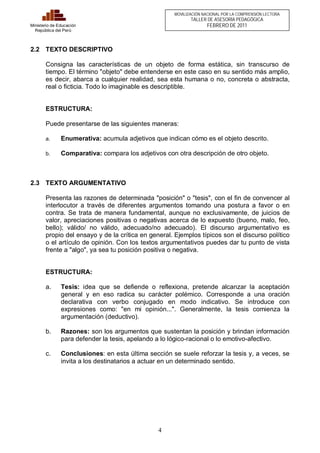 4 
Ministerio de Educación 
República del Perú 
MOVILIZACIÓN NACIONAL POR LA COMPRENSIÓN LECTORA 
TALLER DE ASESORÍA PEDAGÓGICA 
FEBRERO DE 2011 
2.2 TEXTO DESCRIPTIVO 
Consigna las características de un objeto de forma estática, sin transcurso de 
tiempo. El término "objeto" debe entenderse en este caso en su sentido más amplio, 
es decir, abarca a cualquier realidad, sea esta humana o no, concreta o abstracta, 
real o ficticia. Todo lo imaginable es descriptible. 
ESTRUCTURA: 
Puede presentarse de las siguientes maneras: 
a. Enumerativa: acumula adjetivos que indican cómo es el objeto descrito. 
b. Comparativa: compara los adjetivos con otra descripción de otro objeto. 
2.3 TEXTO ARGUMENTATIVO 
Presenta las razones de determinada "posición" o "tesis", con el fin de convencer al 
interlocutor a través de diferentes argumentos tomando una postura a favor o en 
contra. Se trata de manera fundamental, aunque no exclusivamente, de juicios de 
valor, apreciaciones positivas o negativas acerca de lo expuesto (bueno, malo, feo, 
bello); válido/ no válido, adecuado/no adecuado). El discurso argumentativo es 
propio del ensayo y de la crítica en general. Ejemplos típicos son el discurso político 
o el artículo de opinión. Con los textos argumentativos puedes dar tu punto de vista 
frente a "algo", ya sea tu posición positiva o negativa. 
ESTRUCTURA: 
a. Tesis: idea que se defiende o reflexiona, pretende alcanzar la aceptación 
general y en eso radica su carácter polémico. Corresponde a una oración 
declarativa con verbo conjugado en modo indicativo. Se introduce con 
expresiones como: "en mi opinión...". Generalmente, la tesis comienza la 
argumentación (deductivo). 
b. Razones: son los argumentos que sustentan la posición y brindan información 
para defender la tesis, apelando a lo lógico-racional o lo emotivo-afectivo. 
c. Conclusiones: en esta última sección se suele reforzar la tesis y, a veces, se 
invita a los destinatarios a actuar en un determinado sentido. 
 