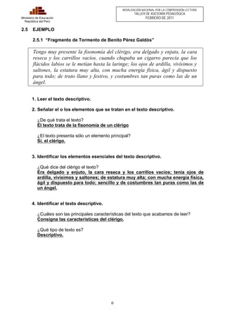 6 
Ministerio de Educación 
República del Perú 
MOVILIZACIÓN NACIONAL POR LA COMPRENSIÓN LECTORA 
TALLER DE ASESORÍA PEDAGÓGICA 
FEBRERO DE 2011 
2.5 EJEMPLO 
2.5.1 “Fragmento de Tormento de Benito Pérez Galdós” 
Tengo muy presente la fisonomía del clérigo, era delgado y enjuto, la cara 
reseca y los carrillos vacíos, cuando chupaba un cigarro parecía que los 
flácidos labios se le metían hasta la laringe; los ojos de ardilla, vivísimos y 
saltones, la estatura muy alta, con mucha energía física, ágil y dispuesto 
para todo; de trato llano y festivo, y costumbres tan puras como las de un 
ángel. 
1. Leer el texto descriptivo. 
2. Señalar el o los elementos que se tratan en el texto descriptivo. 
¿De qué trata el texto? 
El texto trata de la fisonomía de un clérigo 
¿El texto presenta sólo un elemento principal? 
Sí, el clérigo. 
3. Identificar los elementos esenciales del texto descriptivo. 
¿Qué dice del clérigo el texto? 
Era delgado y enjuto, la cara reseca y los carrillos vacíos; tenía ojos de 
ardilla, vivísimos y saltones; de estatura muy alta; con mucha energía física, 
ágil y dispuesto para todo; sencillo y de costumbres tan puras como las de 
un ángel. 
4. Identificar el texto descriptivo. 
¿Cuáles son las principales características del texto que acabamos de leer? 
Consigna las características del clérigo. 
¿Qué tipo de texto es? 
Descriptivo. 
 