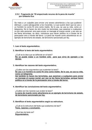 7 
Ministerio de Educación 
República del Perú 
MOVILIZACIÓN NACIONAL POR LA COMPRENSIÓN LECTORA 
TALLER DE ASESORÍA PEDAGÓGICA 
FEBRERO DE 2011 
2.5.2 Fragmento de “El empecinado recurso de la pena de muerte” 
por Umberto Eco 
Se mata a un culpable para enviar una severa advertencia a los que pudieran 
delinquir, y para salvaguardar a los inocentes. Lo que quiere decir que se usa a 
un hombre no como fin sino como medio. Se lo usa, se usa su vida, como un 
telegrama. No lo hacen de otro modo los terroristas, que asesinan a cualquiera 
no por odio personal, sino para enviar un mensaje al cuerpo social, y por eso se 
les llama terroristas, es decir, individuos que hacen política no a través de la 
persuasión sino a través del terror. La pena de muerte como advertencia es un 
ejemplo de terrorismo de estado, de terrorismo sancionado por ley. 
1. Leer el texto argumentativo. 
2. Identificar la tesis del texto argumentativo. 
¿Cuál es la idea que se defiende en el texto? 
No se puede matar a un hombre sólo para que sirva de ejemplo a los 
demás. 
3. Identificar las razones del texto argumentativo. 
¿Cuáles son los argumentos que sustentan la tesis? 
Se usa a un hombre no como fin sino como medio. Se lo usa, se usa su vida, 
como un telegrama. 
Así también lo hacen los terroristas, que asesinan a cualquiera para enviar 
un mensaje al cuerpo social, por eso se les llama terroristas, porque hacen 
política no a través de la persuasión sino a través del terror. 
4. Identificar las conclusiones del texto argumentativo. 
¿Cuáles son las razones que avalan la tesis? 
La pena de muerte como advertencia es un ejemplo de terrorismo de estado, 
de terrorismo sancionado por ley. 
5. Identificar el texto argumentativo según su estructura. 
¿Cuál es la estructura del texto que acabamos de leer? 
Tesis, razones y conclusión. 
¿Qué tipo de texto es? 
Argumentativo. 
 