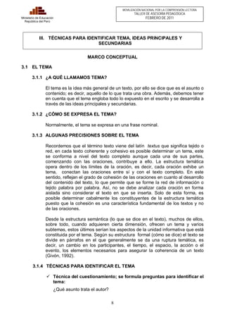 8 
Ministerio de Educación 
República del Perú 
MOVILIZACIÓN NACIONAL POR LA COMPRENSIÓN LECTORA 
TALLER DE ASESORÍA PEDAGÓGICA 
FEBRERO DE 2011 
III. TÉCNICAS PARA IDENTIFICAR TEMA, IDEAS PRINCIPALES Y 
SECUNDARIAS 
MARCO CONCEPTUAL 
3.1 EL TEMA 
3.1.1 ¿A QUÉ LLAMAMOS TEMA? 
El tema es la idea más general de un texto, por ello se dice que es el asunto o 
contenido; es decir, aquello de lo que trata una obra. Además, debemos tener 
en cuenta que el tema engloba todo lo expuesto en el escrito y se desarrolla a 
través de las ideas principales y secundarias. 
3.1.2 ¿CÓMO SE EXPRESA EL TEMA? 
Normalmente, el tema se expresa en una frase nominal. 
3.1.3 ALGUNAS PRECISIONES SOBRE EL TEMA 
Recordemos que el término texto viene del latín textus que significa tejido o 
red, en cada texto coherente y cohesivo es posible determinar un tema, este 
se conforma a nivel del texto completo aunque cada una de sus partes, 
comenzando con las oraciones, contribuye a ello. La estructura temática 
opera dentro de los límites de la oración, es decir, cada oración exhibe un 
tema, conectan las oraciones entre sí y con el texto completo. En este 
sentido, reflejan el grado de cohesión de las oraciones en cuanto al desarrollo 
del contenido del texto, lo que permite que se forme la red de información o 
tejido palabra por palabra. Así, no se debe analizar cada oración en forma 
aislada sino considerar el texto en que se inserta. Solo de esta forma, es 
posible determinar cabalmente los constituyentes de la estructura temática 
puesto que la cohesión es una característica fundamental de los textos y no 
de las oraciones. 
Desde la estructura semántica (lo que se dice en el texto), muchos de ellos, 
sobre todo, cuando adquieren cierta dimensión, ofrecen un tema y varios 
subtemas, estos últimos serían los aspectos de la unidad informativa que está 
constituida por el tema. Según su estructura formal (cómo se dice) el texto se 
divide en párrafos en el que generalmente se da una ruptura temática, es 
decir, un cambio en los participantes, el tiempo, el espacio, la acción o el 
evento, los elementos necesarios para asegurar la coherencia de un texto 
(Givón, 1992). 
3.1.4 TÉCNICAS PARA IDENTIFICAR EL TEMA 
ü Técnica del cuestionamiento; se formula preguntas para identificar el 
tema: 
¿Qué asunto trata el autor? 
 