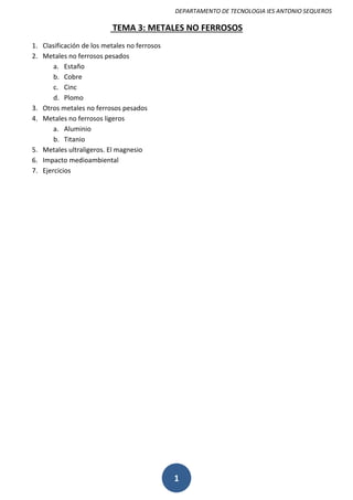 DEPARTAMENTO DE TECNOLOGIA IES ANTONIO SEQUEROS
1
TEMA 3: METALES NO FERROSOS
1. Clasificación de los metales no ferrosos
2. Metales no ferrosos pesados
a. Estaño
b. Cobre
c. Cinc
d. Plomo
3. Otros metales no ferrosos pesados
4. Metales no ferrosos ligeros
a. Aluminio
b. Titanio
5. Metales ultraligeros. El magnesio
6. Impacto medioambiental
7. Ejercicios
 