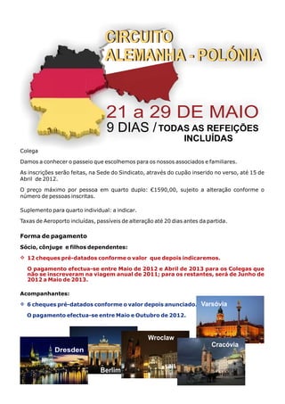CIRCUITO
                                 ALEMANHA - POLÓNIA


                                  21 a 29 DE MAIO
                                  9 DIAS / TODAS AS REFEIÇÕES
                                                                INCLUÍDAS
Colega

Damos a conhecer o passeio que escolhemos para os nossos associados e familiares.

As inscrições serão feitas, na Sede do Sindicato, através do cupão inserido no verso, até 15 de
Abril de 2012.

O preço máximo por pessoa em quarto duplo: €1590,00, sujeito a alteração conforme o
número de pessoas inscritas.

Suplemento para quarto individual: a indicar.

Taxas de Aeroporto incluídas, passíveis de alteração até 20 dias antes da partida.

Forma de pagamento
Sócio, cônjuge e filhos dependentes:
v
12 cheques pré-datados conforme o valor que depois indicaremos.

  O pagamento efectua-se entre Maio de 2012 e Abril de 2013 para os Colegas que
  não se inscreveram na viagem anual de 2011; para os restantes, será de Junho de
  2012 a Maio de 2013.

Acompanhantes:
v
6 cheques pré-datados conforme o valor depois anunciado.               Varsóvia
  O pagamento efectua-se entre Maio e Outubro de 2012.



                                                  Wroclaw
                                                                           Cracóvia
             Dresden


                               Berlim
 