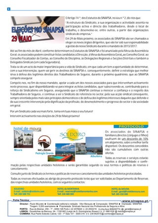 6
OArtigo14.º,dosEstatutosdoSINAPSA,noseun.º2,diz-nosque:
“A estrutura do Sindicato, a sua organização e actividade assenta na
participação activa e directa dos trabalhadores, desde o local de
trabalho, e desenvolve-se, entre outras, a partir das organizações
sindicaisdeempresa.“
Em 29 de Maio próximo, os associados do SINAPSA vão ser chamados a
eleger os novos órgãos dirigentes, que vão ter sob sua responsabilidade
agestãodonossoSindicatoduranteomandatode2013/2017.
Até ao fim do mês de Abril, conforme determinam os Estatutos do SINAPSA e foi anunciado pela Mesa da Assembleia
Geral,osassociadospodemconstituirlistascandidatasàDirecção,àMesadaAssembleiaGeral,aoConselhoGeral,ao
Conselho Fiscalizador de Contas, ao Conselho de Disciplina, às Delegações Regionais e Secções Distritais e também a
DelegadosSindicais(emcadaSeguradora).
Trata-se de um acto da maior importância para a vida do Sindicato, em que cada um tem a oportunidade de determinar,
com a sua intervenção, quem vai gerir os destinos do SINAPSA e, consequentemente, definir a estratégia que melhor
sirva à defesa dos legítimos direitos dos Trabalhadores de Seguros, durante o próximo quadriénio, que ao SINAPSA
competeassegurar.
Compete-nos, no fim do nosso mandato, apelar a cada um dos nossos associados para que intervenham activamente
neste processo, quer disponibilizando-se para integrar as listas candidatas, quer subscrevendo-as, contribuindo para o
reforço do Sindicalismo em Seguros, assegurando que o SINAPSA continue a merecer a confiança e o respeito dos
Trabalhadores de Seguros, e continue a ser o Sindicato de referência no sector, pela sua acção sindical consequente,
sempre orientada pelos mais sãos princípios democráticos e de defesa dos legítimos interesses daqueles que defende e
da sua crescente intervenção pela dignificação da profissão, do desenvolvimento e progresso do sector e da sociedade
emgeral.
PorumSindicatocadavezmaisforte,tomaemtuasmãososeufuturo!
Intervémactivamentenaseleiçõesde29deMaiopróximo!
Moura
Pedrogão Grande
Albufeira
Os associados do SINAPSA e
familiares directos (cônjuges e filhos)
usufruem de um desconto de 10%
emalojamento,sobreamelhortarifa
disponível. Os descontos concedidos
não são cumulativos com outras
ofertas.
Todas as reservas e serviços estarão
sujeitos a disponibilidade e confir-
mação pelas respectivas unidades hoteleiras e serão garantidas segundo os seus termos e políticas de reserva e
cancelamento.
ConsultejuntodoSindicatoostermosepolíticasdereservaecancelamentodasunidadeshoteleirasprotocoladas.
Todas as reservas efectuadas ao abrigo do presente protocolo terão que ser solicitadas ao Departamento de Reservas
dasrespectivasunidadeshoteleiras,comosseguintescontactos:
 
