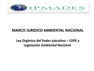 MARCO JURIDICO AMBIENTAL NACIONAL
Ley Orgánica del Poder ejecutivo – LOPE y
Legislación Ambiental Nacional
 
