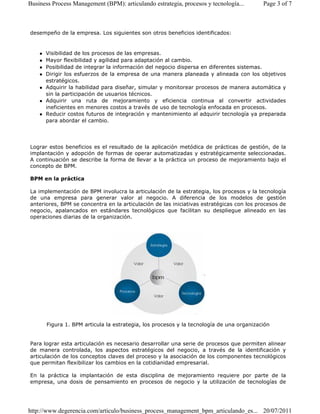 Business Process Management (BPM): articulando estrategia, procesos y tecnología... Page 3 of 7 
desempeño de la empresa. Los siguientes son otros beneficios identificados: 
 Visibilidad de los procesos de las empresas. 
 Mayor flexibilidad y agilidad para adaptación al cambio. 
 Posibilidad de integrar la información del negocio dispersa en diferentes sistemas. 
 Dirigir los esfuerzos de la empresa de una manera planeada y alineada con los objetivos 
estratégicos. 
 Adquirir la habilidad para diseñar, simular y monitorear procesos de manera automática y 
sin la participación de usuarios técnicos. 
 Adquirir una ruta de mejoramiento y eficiencia continua al convertir actividades 
ineficientes en menores costos a través de uso de tecnología enfocada en procesos. 
 Reducir costos futuros de integración y mantenimiento al adquirir tecnología ya preparada 
para abordar el cambio. 
Lograr estos beneficios es el resultado de la aplicación metódica de prácticas de gestión, de la 
implantación y adopción de formas de operar automatizadas y estratégicamente seleccionadas. 
A continuación se describe la forma de llevar a la práctica un proceso de mejoramiento bajo el 
concepto de BPM. 
BPM en la práctica 
La implementación de BPM involucra la articulación de la estrategia, los procesos y la tecnología 
de una empresa para generar valor al negocio. A diferencia de los modelos de gestión 
anteriores, BPM se concentra en la articulación de las iniciativas estratégicas con los procesos de 
negocio, apalancados en estándares tecnológicos que facilitan su despliegue alineado en las 
operaciones diarias de la organización. 
Figura 1. BPM articula la estrategia, los procesos y la tecnología de una organización 
Para lograr esta articulación es necesario desarrollar una serie de procesos que permiten alinear 
de manera controlada, los aspectos estratégicos del negocio, a través de la identificación y 
articulación de los conceptos claves del proceso y la asociación de los componentes tecnológicos 
que permitan flexibilizar los cambios en la cotidianidad empresarial. 
En la práctica la implantación de esta disciplina de mejoramiento requiere por parte de la 
empresa, una dosis de pensamiento en procesos de negocio y la utilización de tecnologías de 
http://www.degerencia.com/articulo/business_process_management_bpm_articulando_es... 20/07/2011 
 