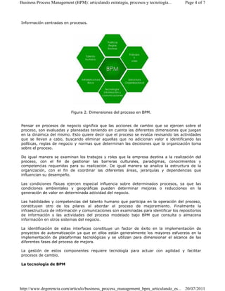 Business Process Management (BPM): articulando estrategia, procesos y tecnología... Page 4 of 7 
Información centradas en procesos. 
Figura 2. Dimensiones del proceso en BPM. 
Pensar en procesos de negocio significa que las acciones de cambio que se ejercen sobre el 
proceso, son evaluadas y planeadas teniendo en cuenta las diferentes dimensiones que juegan 
en la dinámica del mismo. Esto quiere decir que el proceso se evalúa revisando las actividades 
que se llevan a cabo, buscando eliminar aquellas que no adicionan valor e identificando las 
políticas, reglas de negocio y normas que determinan las decisiones que la organización toma 
sobre el proceso. 
De igual manera se examinan los trabajos y roles que la empresa destina a la realización del 
proceso, con el fin de gestionar las barreras culturales, paradigmas, conocimientos y 
competencias requeridas para su realización. De igual manera se analiza la estructura de la 
organización, con el fin de coordinar las diferentes áreas, jerarquías y dependencias que 
influencian su desempeño. 
Las condiciones físicas ejercen especial influencia sobre determinados procesos, ya que las 
condiciones ambientales y geográficas pueden determinar mejoras o reducciones en la 
generación de valor en determinada actividad del negocio. 
Las habilidades y competencias del talento humano que participa en la operación del proceso, 
constituyen otro de los pilares al abordar el proceso de mejoramiento. Finalmente la 
infraestructura de información y comunicaciones son examinadas para identificar los repositorios 
de información y las actividades del proceso modelado bajo BPM que consulta o almacena 
información en otros sistemas del negocio. 
La identificación de estas interfaces constituye un factor de éxito en la implementación de 
proyectos de automatización ya que en ellos están generalmente los mayores esfuerzos en la 
implementación de plataformas tecnológicas y se utilizan para dimensionar el alcance de las 
diferentes fases del proceso de mejora. 
La gestión de estos componentes requiere tecnología para actuar con agilidad y facilitar 
procesos de cambio. 
La tecnología de BPM 
http://www.degerencia.com/articulo/business_process_management_bpm_articulando_es... 20/07/2011 
 