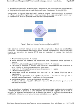 Business Process Management (BPM): articulando estrategia, procesos y tecnología... Page 5 of 7 
La tecnología que posibilita la implantación y adopción de BPM constituye una categoría nueva 
de sistemas de información denominada Business Process Management System (BPMS). 
Inicialmente y de manera general un BPMS puede ser definido como un conjunto de utilidades 
de software para definir, implementar y mejorar procesos de negocio que cumplen con un grupo 
de características técnicas necesarias para aplicar el concepto de BPM. 
Figura 3 .Business Process Management Systems (BPMS) 
Estos sistemas permiten manejar el ciclo de vida del proceso a través de características 
funcionales y no funcionales que posibilitan definir, modelar, implementar y mejorar el proceso 
durante su operación. Un sistema BPMS esta en capacidad de realizar las siguientes 
operaciones: 
 Modelamiento de procesos de negocio 
 Provee entornos de desarrollo de aplicaciones para colaboración entre procesos de 
negocio. 
 Generación, actualización y publicación de documentación de procesos. 
 Simulación de procesos de negocio para evaluar su comportamiento en situaciones de 
carga exigidas en determinados momentos del proceso. 
 Integración de información proveniente de otros sistemas de negocio. 
 Automatización de procesos. 
 Colaboración entre las empresas que participan en la cadena productiva de la 
organización. 
 Despliegue de aplicaciones que soportan el proceso en condiciones tales que no se 
requiere mayor conocimiento y experiencia de un usuario final. 
 Análisis de procesos y comportamiento de la operación. 
 Gestión de ciclo de generación publicación y consumo del conocimiento generado en la 
operación del proceso. 
Estas características constituyen la base sobre la cual se desarrolla el modelamiento, simulación 
e implementación de procesos en una compañía. La flexibilidad y agilidad en el diseño de 
procesos, se basan en la abstracción de la realidad que plasma el arquitecto de negocio y las 
posibilidades del sistema para representar esta realidad de manera gráfica. 
http://www.degerencia.com/articulo/business_process_management_bpm_articulando_es... 20/07/2011 
 