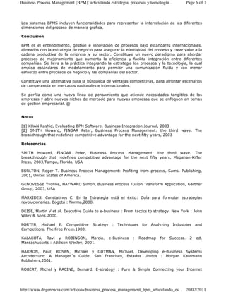 Business Process Management (BPM): articulando estrategia, procesos y tecnología... Page 6 of 7 
Los sistemas BPMS incluyen funcionalidades para representar la interrelación de las diferentes 
dimensiones del proceso de manera grafica. 
Conclusión 
BPM es el entendimiento, gestión e innovación de procesos bajo estándares internacionales, 
alineados con la estrategia de negocio para asegurar la efectividad del proceso y crear valor a la 
cadena productiva de la empresa y su sector. Constituye un nuevo paradigma para abordar 
procesos de mejoramiento que aumenta la eficiencia y facilita integración entre diferentes 
compañías. Se lleva a la práctica integrando la estrategia los procesos y la tecnología, la cual 
emplea estándares de modelamiento para permitir una comunicación fluida y con menor 
esfuerzo entre procesos de negocio y las compañías del sector. 
Constituye una alternativa para la búsqueda de ventajas competitivas, para afrontar escenarios 
de competencia en mercados nacionales e internacionales. 
Se perfila como una nueva línea de pensamiento que atiende necesidades tangibles de las 
empresas y abre nuevos nichos de mercado para nuevas empresas que se enfoquen en temas 
de gestión empresarial. @ 
Notas 
[1] KHAN Rashid, Evaluating BPM Software, Business Integration Journal, 2003 
[2] SMITH Howard, FINGAR Peter, Business Process Management: the third wave. The 
breakthrough that redefines competitive advantage for the next fifty years, 2003 
Referencias 
SMITH Howard, FINGAR Peter, Business Process Management: the third wave. The 
breakthrough that redefines competitive advantage for the next fifty years, Megahan-Kiffer 
Press, 2003,Tampa, Florida, USA 
BURLTON, Roger T. Business Process Management: Profiting from process, Sams. Publishing, 
2001, Unites States of America. 
GENOVESSE Yvonne, HAYWARD Simon, Business Process Fusion Transform Application, Gartner 
Group, 2003, USA 
MARKIDES, Constatinos C. En la Estrategia está el éxito: Guía para formular estrategias 
revolucionarias. Bogotá : Norma,2000. 
DEISE, Martin V et al. Executive Guide to e-business : From tactics to strategy. New York : John 
Wiley  Sons.2000. 
PORTER, Michael E. Competitive Strategy : Techniques for Analyzing Industries and 
Competitors. The Free Press.1980. 
KALAKOTA, Ravi y ROBINSON, Marcia. e-Business : Roadmap for Success. 2 ed. 
Massachussets : Addison Wesley, 2001. 
HARMON, Paul; ROSEN, Michael y GUTMAN, Michael. Developing e-Business Systems 
Architecture: A Manager´s Guide. San Francisco, Estados Unidos : Morgan Kaufmann 
Publishers,2001. 
ROBERT, Michel y RACINE, Bernard. E-strategy : Pure  Simple Connecting your Internet 
http://www.degerencia.com/articulo/business_process_management_bpm_articulando_es... 20/07/2011 
 