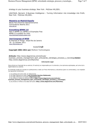 Business Process Management (BPM): articulando estrategia, procesos y tecnología... Page 7 of 7 
strategy to your business strategy. New York : McGraw Hill,2001. 
LIAUTAUD, Bernard. E-Business Intelligence : Turning Information into knowledge into Profit. 
New York : McGraw Hill,2001. 
Maestria en Madrid-España 
Becas Para Alumnos Iberoamericanos 
Convocatoria Abierta 2011 
www.esic.es 
Everything BPMN 2.0 
New in BPMN 2.0, BPMN 2.0 Examples Free 
BPMN 2.0 modeler for Visio 
www.BusinessProcessIncubator.com 
2nd Congress of RFID 
 Internet of Things - Brazil Rio de Janeiro 
18 - 21 October 2011 
www.rfidcongress.com 
Copyright 2001-2011 por Meltom Technologies 
Artículo: http://www.degerencia.com/articulo/ 
business_process_management_bpm_articulando_estrategia_procesos_y_tecnologiaAutor: 
http://www.degerencia.com/lfsanchez 
Información Legal 
Este artículo es Copyright de su autor(a). El autor(a) es responsable por el contenido y las opiniones expresadas, así como de la 
legitimidad de su autoría. 
El contenido puede ser incluido en publicaciones o webs con fines informativos y educativos (pero no comerciales), si se respetan 
las siguientes condiciones: 
1) se publique tal como está, sin alteraciones 
2) se haga referencia al autor (Luis Fernando Sanchez Maldonado) 
3) se haga referencia a la fuente (degerencia.com) 
4) se provea un enlace al artículo original (http://www.degerencia.com/articulo/ 
business_process_management_bpm_articulando_estrategia_procesos_y_tecnologia) 
5) se provea un enlace a los datos del autor (http://www.degerencia.com/lfsanchez) 
http://www.degerencia.com/articulo/business_process_management_bpm_articulando_es... 20/07/2011 
