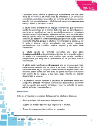 APV – ASESORÍA PEDAGÓGICA VIRTUAL
3
 La persona adulta afronta el aprendizaje normalmente con una fuerte
dosis de motivación. El adulto antes de enfrentarse a un proceso de
enseñanza-aprendizaje, ha decidido en términos generales, que quiere
hacerlo, que necesita hacerlo, y ello le llevará a asumir un compromiso
consigo mismo, y también con otros.
 El adulto cuenta siempre con un bagaje experiencial, que supone una
fuente de aprendizaje en sí mismo. Sabemos que los aprendizajes se
convierten en significativos, cuando se establecen nexos o conexiones
con otros aprendizajes previos, tejiéndose así una cada vez más sólida
relación, que no hace sino consolidar y aumentar nuestra capacidad de
aprender. En ocasiones también este bagaje experiencial puede suponer
una cierta dificultad, porque el adulto se muestra reacio a aceptar, y por
lo tanto a integrar, ciertos aprendizajes que puedan cuestionar
planteamientos que considera propios, seguros, y de algún modo
inamovibles.
 El adulto aporta en términos generales una gran dosis
de responsabilidad en los procesos en los que se ve envuelto, esta es
sin duda una característica muy positiva, que permite establecer
compromisos que aseguren la permanencia en los procesos y en su
consecución.
 El adulto, suele manifestar un ritmo propio ante los procesos que inicia,
cada persona necesita dar los pasos a su modo, ir desarrollando las
sucesivas fases, según sus particulares características personales, y los
docentes deben contar con ello. Esto no quiere decir que no funcione
bien dentro de los grupos, y que cada grupo imprima un carácter
determinado al proceso.
 Las personas adultas acceden a procesos de aprendizaje desde una
perspectiva práctica y funcional. El proceso de decisión lleva a delimitar
qué es aquello que quieren conseguir, y una vez definido no suelen
admitir señuelos o caminos falsos.
Necesidades
Entre las principales necesidades de las personas adultas se destacan:
 Sentirse actores de los procesos de aprendizaje.
 Superar las metas y objetivos que se ponen a sí mismos.
 Crecer, incorporar cambios positivos en sus vidas.
 