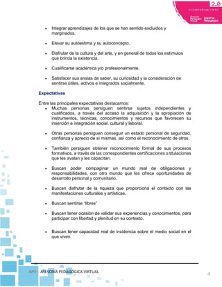 APV – ASESORÍA PEDAGÓGICA VIRTUAL
4
 Integrar aprendizajes de los que se han sentido excluidos y
marginados.
 Elevar su autoestima y su autoconcepto.
 Disfrutar de la cultura y del arte, y en general de todos los estímulos
que brinda la existencia.
 Cualificarse académica y/o profesionalmente.
 Satisfacer sus ansias de saber, su curiosidad y la consideración de
sentirse útiles, activos e integrados socialmente.
Expectativas
Entre las principales expectativas destacamos:
 Muchas personas persiguen sentirse sujetos independientes y
cualificados, a través del acceso la adquisición y la apropiación de
instrumentos, técnicas, conocimientos y recursos que favorecen su
inserción e integración social, cultural y laboral.
 Otras personas persiguen conseguir un estado personal de seguridad,
confianza y aprecio de sí mismas, así como el reconocimiento de otros.
 También persiguen obtener reconocimiento formal de sus procesos
formativos, a través de las correspondientes certificaciones o titulaciones
que les avalan y les capacitan.
 Buscan poder compaginar un mundo real de obligaciones y
responsabilidades, con otro mundo que les ofrece oportunidades de
desarrollo personal y comunitario.
 Buscan disfrutar de la riqueza que proporciona el contacto con las
manifestaciones culturales y artísticas.
 Buscan sentirse “libres”
 Buscan tener ocasión de validar sus experiencias y conocimientos, para
participar con libertad y plenitud en su contexto.
 Buscan tener capacidad real de incidencia sobre el medio social en el
que viven.
 
