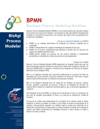 BPMN Business Process Modeling Notation 
Business Process Modeling Notation (BPMN) es una notación gráfica que describe la lógica de los pasos de un proceso de Negocio. Esta notación ha sido especialmente diseñada para coordinar la secuencia de los procesos y los mensajes que fluyen entre los participantes de las diferentes actividades. 
¿Por qué es importante Modelar con BPMN? 
• 
BPMN es un estándar internacional de modelado de procesos aceptado por la comunidad. 
• 
BPMN es independiente de cualquier metodología de modelado de procesos. 
• 
BPMN crea un puente estandarizado para disminuir la brecha entre los procesos de negocio y la implementación de estos. 
• 
BPMN permite modelar los procesos de una manera unificada y estandarizada permitiendo un entendimiento a todas las personas de una organización. 
Introducción a BPMN 
Business Process Modeling Notation BPMN proporciona un lenguaje común para que las partes involucradas puedan comunicar los procesos de forma clara, completa y eficiente. De esta forma BPMN define la notación y semántica de un Diagrama de Procesos de Negocio (Business Process Diagram, BPD). 
BPD es un Diagrama diseñado para representar gráficamente la secuencia de todas las actividades que ocurren durante un proceso, basado en la técnica de “Flow Chart”, incluye además toda la información que se considera necesaria para el análisis. 
BPD es un Diagrama diseñado para ser usado por los analistas de procesos, quienes diseñan, controlan y gestionan los procesos. Dentro de un Diagrama de Procesos de negocios BPD se utilizan un conjunto de elementos gráficos, que se encuentran agrupados en categorías. 
Para introducir al tema de BPMN, a lo largo de este documento el lector se encontrará con una serie de ejemplos desarrollados en torno a un proceso de Solicitud de Crédito de Consumo. 
Un proceso de crédito consta básicamente de un Registro de la solicitud, donde el cliente manifiesta su interés de adquirir un crédito, en esta etapa se incluye la presentación de la solicitud y documentación requerida a la entidad, luego se realiza una verificación de la información, posteriormente la etapa donde se realiza el Análisis o Estudio de la solicitud de crédito y por ultimo encontramos las actividades referentes a hacer efectivo el crédito o informar el rechazo al cliente.  