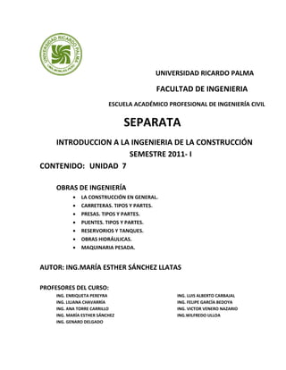UNIVERSIDAD RICARDO PALMA
FACULTAD DE INGENIERIA
ESCUELA ACADÉMICO PROFESIONAL DE INGENIERÍA CIVIL
SEPARATA
INTRODUCCION A LA INGENIERIA DE LA CONSTRUCCIÓN
SEMESTRE 2011- I
CONTENIDO: UNIDAD 7
OBRAS DE INGENIERÍA
• LA CONSTRUCCIÓN EN GENERAL.
• CARRETERAS. TIPOS Y PARTES.
• PRESAS. TIPOS Y PARTES.
• PUENTES. TIPOS Y PARTES.
• RESERVORIOS Y TANQUES.
• OBRAS HIDRÁULICAS.
• MAQUINARIA PESADA.
AUTOR: ING.MARÍA ESTHER SÁNCHEZ LLATAS
PROFESORES DEL CURSO:
ING. ENRIQUETA PEREYRA
ING. LILIANA CHAVARRÍA
ING. ANA TORRE CARRILLO
ING. MARÍA ESTHER SÁNCHEZ
ING. GENARO DELGADO
ING. LUIS ALBERTO CARBAJAL
ING. FELIPE GARCÍA BEDOYA
ING. VICTOR VENERO NAZARIO
ING.WILFREDO ULLOA
 