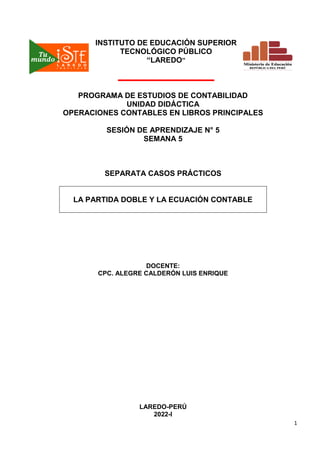 1
INSTITUTO DE EDUCACIÓN SUPERIOR
TECNOLÓGICO PÚBLICO
“LAREDO”
PROGRAMA DE ESTUDIOS DE CONTABILIDAD
UNIDAD DIDÁCTICA
OPERACIONES CONTABLES EN LIBROS PRINCIPALES
SESIÓN DE APRENDIZAJE N° 5
SEMANA 5
SEPARATA CASOS PRÁCTICOS
LA PARTIDA DOBLE Y LA ECUACIÓN CONTABLE
DOCENTE:
CPC. ALEGRE CALDERÓN LUIS ENRIQUE
LAREDO-PERÚ
2022-I
 