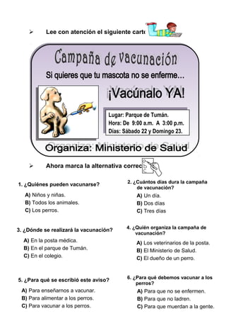 

Lee con atención el siguiente cartel:

Lugar: Parque de Tumán.
Lugar: Parque de Tumán.
Hora: De 9:00 a.m. A 3:00 p.m.
Hora: De 9:00 a.m. A 3:00 p.m.
Días: Sábado 22 yyDomingo 23.
Días: Sábado 22 Domingo 23.



Ahora marca la alternativa correcta:

1. ¿Quiénes pueden vacunarse?
A) Niños y niñas.
B) Todos los animales.
C) Los perros.

3. ¿Dónde se realizará la vacunación?
A) En la posta médica.
B) En el parque de Tumán.
C) En el colegio.

5. ¿Para qué se escribió este aviso?
A) Para enseñarnos a vacunar.
B) Para alimentar a los perros.
C) Para vacunar a los perros.

2. ¿Cuántos días dura la campaña
de vacunación?

A) Un día.
B) Dos días
C) Tres días
4. ¿Quién organiza la campaña de
vacunación?

A) Los veterinarios de la posta.
B) El Ministerio de Salud.
C) El dueño de un perro.

6. ¿Para qué debemos vacunar a los
perros?

A) Para que no se enfermen.
B) Para que no ladren.
C) Para que muerdan a la gente.

 