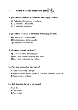 

Ahora marca la alternativa correcta:

1. ¿Cuándo se realizará el concurso de dibujo y pintura?
A) Todos los sábados por la mañana.
B) El sábado 17 de agosto.
C) El sábado 8 de agosto.

2. ¿Dónde se realizará el concurso de dibujo y pintura?
A) En las aulas de la escuela.
B) En la dirección de la escuela.
C) En el patio de la escuela.

3. ¿Quiénes pueden participar?
A) Todos los niños de la escuela.
B) Los niños y niñas mayores de 7 años.
C) Los niños y niñas de 6 y 7 años.

4. ¿Para que se escribió este aviso?
A) Para enseñarnos a dibujar.
B) Para invitarnos a participar en el concurso de dibujo y pintura.
C) Para comprar pinturas.

5. ¿Cuántos días durará el concurso?
A) Un día.
B) Cinco días.
C) Nueve días.

 