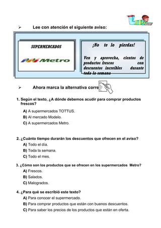 

Lee con atención el siguiente aviso:

SUPERMERCADOS

¡No te lo pierdas!
¡No te lo pierdas!
Ven yy aprovecha, cientos de
Ven
aprovecha, cientos de
productos frescos
con
productos frescos
con
descuentos increíbles
durante
descuentos increíbles
durante
toda la semana
toda la semana



Ahora marca la alternativa correcta:

1. Según el texto, ¿A dónde debemos acudir para comprar productos
frescos?
A) A supermercados TOTTUS.
B) Al mercado Modelo.



C) A supermercados Metro.

L

2. ¿Cuánto tiempo durarán los descuentos que ofrecen en el aviso?
A) Todo el día.
B) Toda la semana.
C) Todo el mes.
3. ¿Cómo son los productos que se ofrecen en los supermercados Metro?

A) Frescos.
B) Salados.
C) Malogrados.
4. ¿Para qué se escribió este texto?
A) Para conocer el supermercado.
B) Para comprar productos que están con buenos descuentos.
C) Para saber los precios de los productos que están en oferta.

 